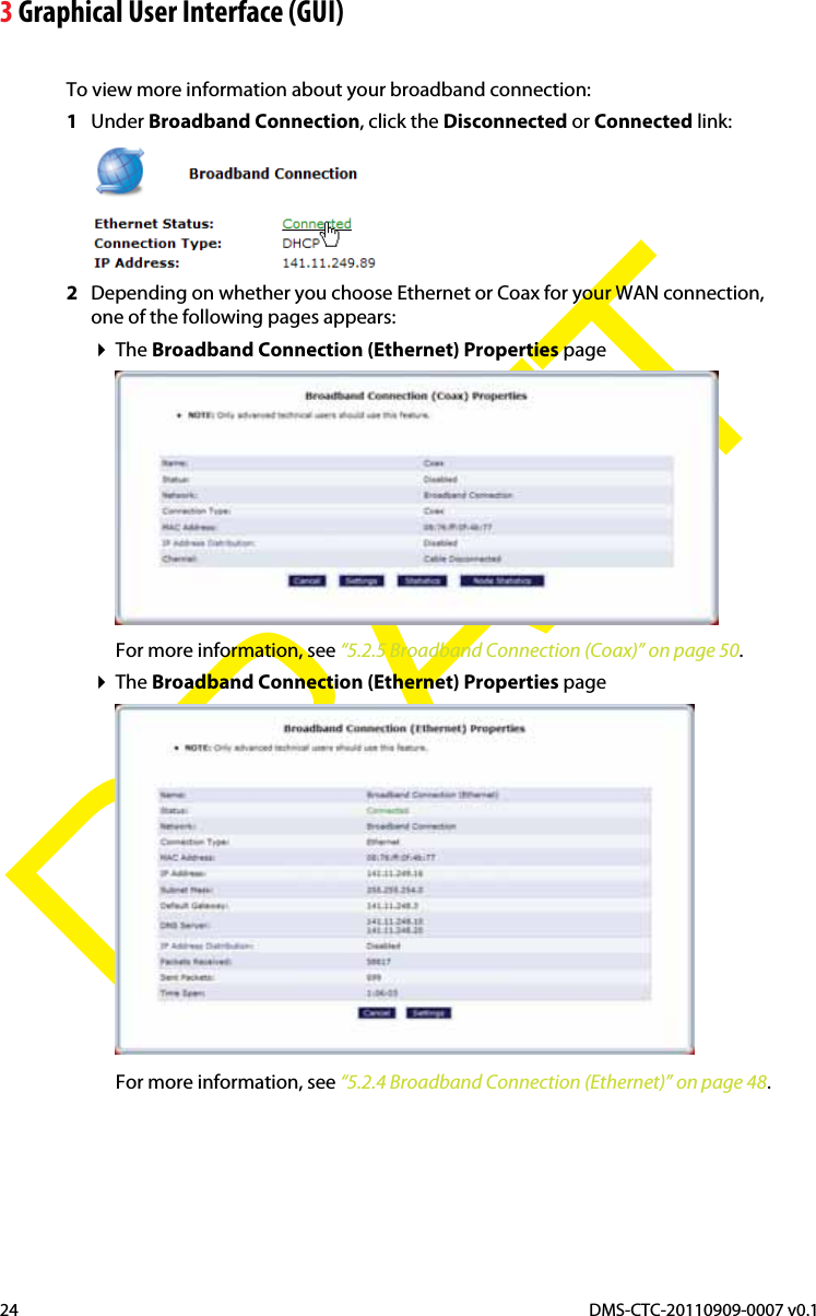 3 Graphical User Interface (GUI)DMS-CTC-20110909-0007 v0.124DRAFTTo view more information about your broadband connection:1Under Broadband Connection, click the Disconnected or Connected link:2Depending on whether you choose Ethernet or Coax for your WAN connection, one of the following pages appears:The Broadband Connection (Ethernet) Properties pageFor more information, see “5.2.5 Broadband Connection (Coax)” on page 50.The Broadband Connection (Ethernet) Properties pageFor more information, see “5.2.4 Broadband Connection (Ethernet)” on page 48.