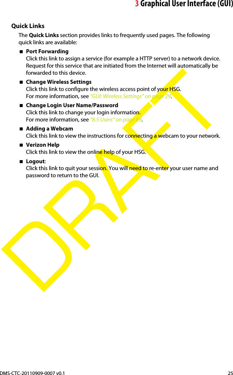 3Graphical User Interface (GUI)DMS-CTC-20110909-0007 v0.1 25DRAFTQuick LinksThe Quick Links section provides links to frequently used pages. The following quick links are available:Port ForwardingClick this link to assign a service (for example a HTTP server) to a network device. Request for this service that are initiated from the Internet will automatically be forwarded to this device.Change Wireless SettingsClick this link to configure the wireless access point of your HSG.For more information, see “GUI: Wireless Settings” on page 29.Change Login User Name/PasswordClick this link to change your login information.For more information, see “8.5 Users” on page 69.Adding a WebcamClick this link to view the instructions for connecting a webcam to your network.Verizon HelpClick this link to view the online help of your HSG.Logout:Click this link to quit your session. You will need to re-enter your user name and password to return to the GUI.