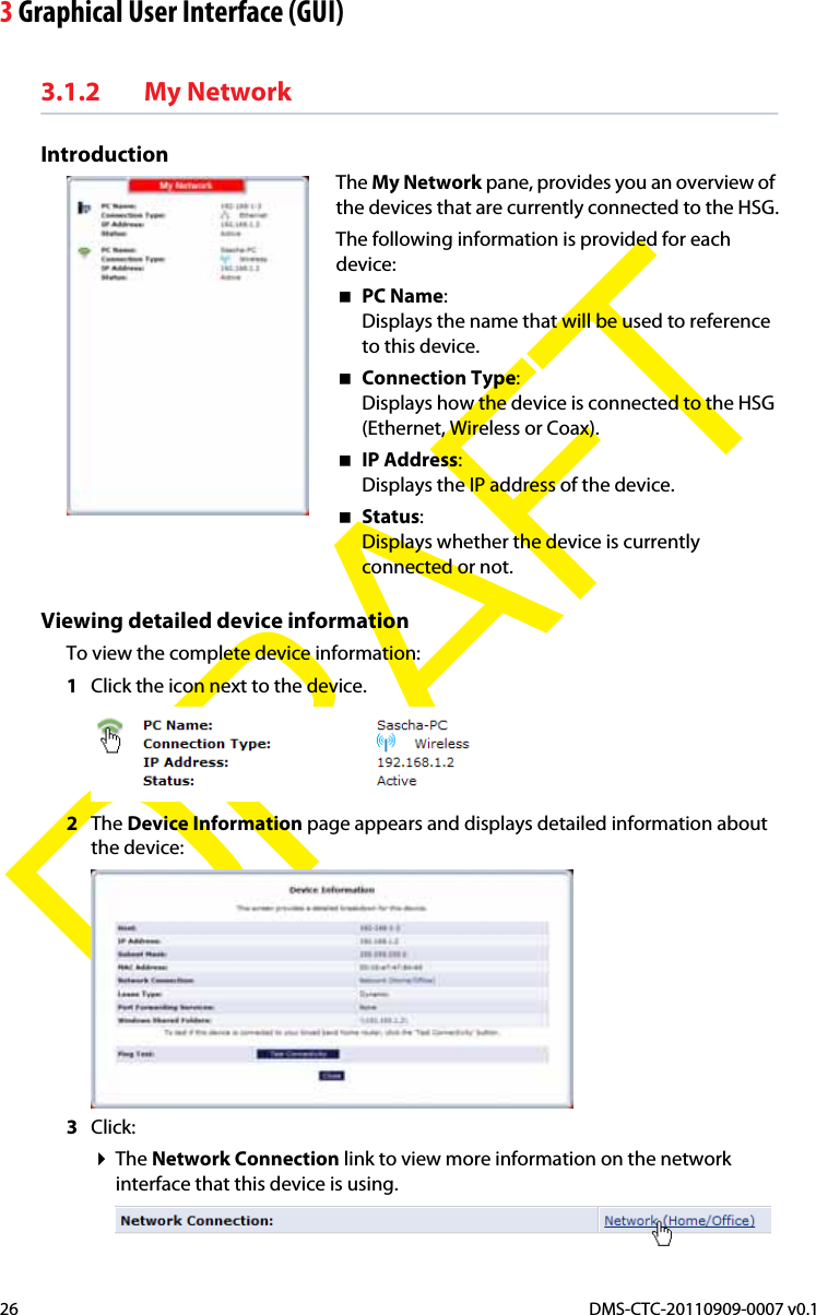 3 Graphical User Interface (GUI)DMS-CTC-20110909-0007 v0.126DRAFT3.1.2 My NetworkIntroductionThe My Network pane, provides you an overview of the devices that are currently connected to the HSG.The following information is provided for each device:PC Name:Displays the name that will be used to reference to this device.Connection Type:Displays how the device is connected to the HSG (Ethernet, Wireless or Coax).IP Address:Displays the IP address of the device.Status:Displays whether the device is currently connected or not.Viewing detailed device informationTo view the complete device information:1Click the icon next to the device.2The Device Information page appears and displays detailed information about the device:3Click:The Network Connection link to view more information on the network interface that this device is using.