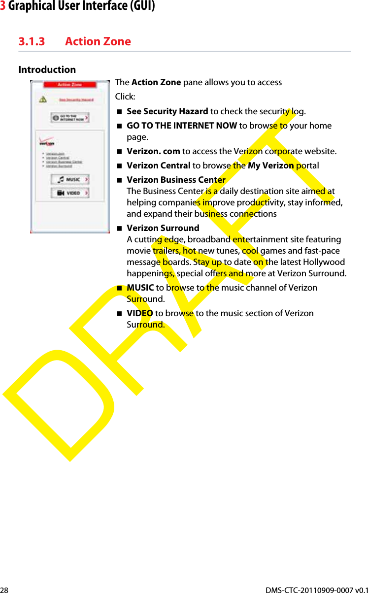 3 Graphical User Interface (GUI)DMS-CTC-20110909-0007 v0.128DRAFT3.1.3 Action ZoneIntroductionThe Action Zone pane allows you to access Click:See Security Hazard to check the security log.GO TO THE INTERNET NOW to browse to your home page.Verizon. com to access the Verizon corporate website.Verizon Central to browse the My Verizon portal Verizon Business CenterThe Business Center is a daily destination site aimed at helping companies improve productivity, stay informed, and expand their business connectionsVerizon SurroundA cutting edge, broadband entertainment site featuring movie trailers, hot new tunes, cool games and fast-pace message boards. Stay up to date on the latest Hollywood happenings, special offers and more at Verizon Surround.MUSIC to browse to the music channel of Verizon Surround.VIDEO to browse to the music section of Verizon Surround.