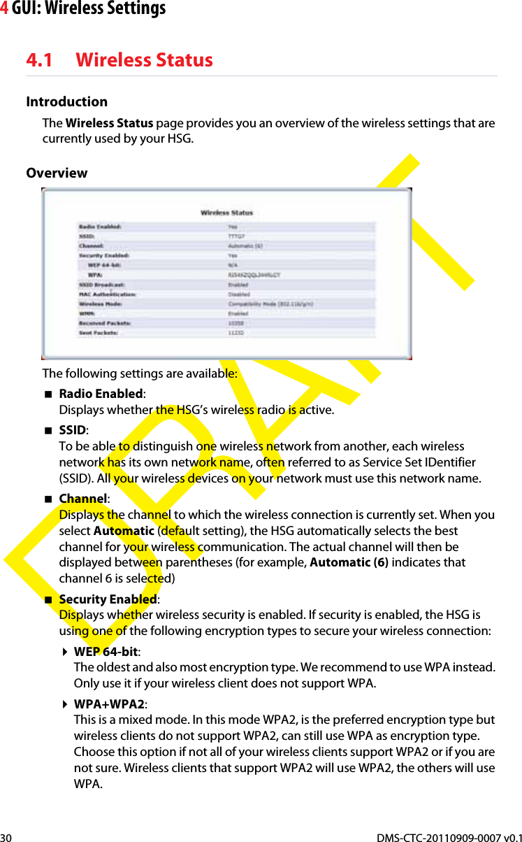 4 GUI: Wireless SettingsDMS-CTC-20110909-0007 v0.130DRAFT4.1 Wireless StatusIntroductionThe Wireless Status page provides you an overview of the wireless settings that are currently used by your HSG.OverviewThe following settings are available:Radio Enabled:Displays whether the HSG’s wireless radio is active.SSID:To be able to distinguish one wireless network from another, each wireless network has its own network name, often referred to as Service Set IDentifier (SSID). All your wireless devices on your network must use this network name.Channel:Displays the channel to which the wireless connection is currently set. When you select Automatic (default setting), the HSG automatically selects the best channel for your wireless communication. The actual channel will then be displayed between parentheses (for example, Automatic (6) indicates that channel 6 is selected)Security Enabled:Displays whether wireless security is enabled. If security is enabled, the HSG is using one of the following encryption types to secure your wireless connection:WEP 64-bit:The oldest and also most encryption type. We recommend to use WPA instead. Only use it if your wireless client does not support WPA.WPA+WPA2:This is a mixed mode. In this mode WPA2, is the preferred encryption type but wireless clients do not support WPA2, can still use WPA as encryption type. Choose this option if not all of your wireless clients support WPA2 or if you are not sure. Wireless clients that support WPA2 will use WPA2, the others will use WPA.