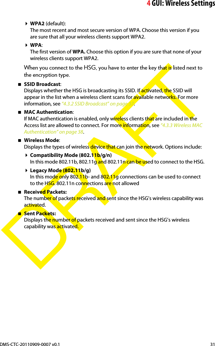 4GUI: Wireless SettingsDMS-CTC-20110909-0007 v0.1 31DRAFTWPA2 (default):The most recent and most secure version of WPA. Choose this version if you are sure that all your wireless clients support WPA2.WPA:The first version of WPA. Choose this option if you are sure that none of your wireless clients support WPA2.When you connect to the HSG, you have to enter the key that is listed next to the encryption type.SSID Broadcast:Displays whether the HSG is broadcasting its SSID. If activated, the SSID will appear in the list when a wireless client scans for available networks. For more information, see “4.3.2 SSID Broadcast” on page 37.MAC Authentication:If MAC authentication is enabled, only wireless clients that are included in the Access list are allowed to connect. For more information, see “4.3.3 Wireless MAC Authentication” on page 38.Wireless Mode:Displays the types of wireless device that can join the network. Options include:Compatibility Mode (802.11b/g/n)In this mode 802.11b, 802.11g and 802.11n can be used to connect to the HSG.Legacy Mode (802.11b/g)In this mode only 802.11b- and 802.11g connections can be used to connect to the HSG. 802.11n connections are not allowedReceived Packets:The number of packets received and sent since the HSG’s wireless capability was activated.Sent Packets:Displays the number of packets received and sent since the HSG’s wireless capability was activated.