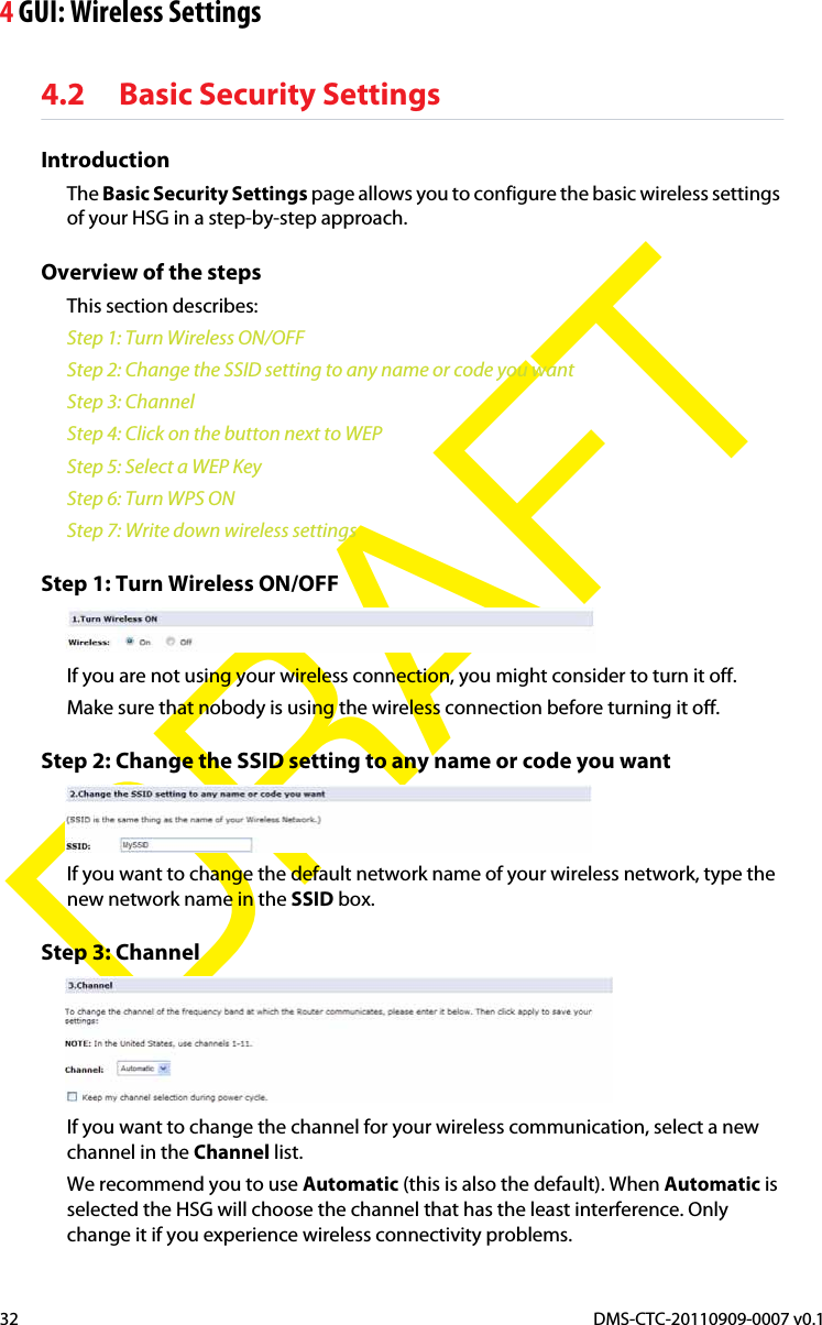 4 GUI: Wireless SettingsDMS-CTC-20110909-0007 v0.132DRAFT4.2 Basic Security SettingsIntroductionThe Basic Security Settings page allows you to configure the basic wireless settings of your HSG in a step-by-step approach.Overview of the stepsThis section describes:Step 1: Turn Wireless ON/OFFStep 2: Change the SSID setting to any name or code you wantStep 3: ChannelStep 4: Click on the button next to WEPStep 5: Select a WEP KeyStep 6: Turn WPS ONStep 7: Write down wireless settingsStep 1: Turn Wireless ON/OFFIf you are not using your wireless connection, you might consider to turn it off.Make sure that nobody is using the wireless connection before turning it off.Step 2: Change the SSID setting to any name or code you wantIf you want to change the default network name of your wireless network, type the new network name in the SSID box.Step 3: ChannelIf you want to change the channel for your wireless communication, select a new channel in the Channel list.We recommend you to use Automatic (this is also the default). When Automatic is selected the HSG will choose the channel that has the least interference. Only change it if you experience wireless connectivity problems.