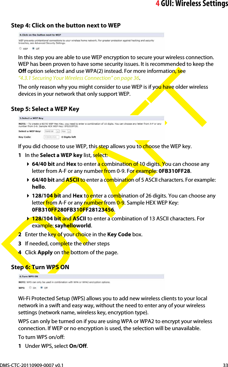 4GUI: Wireless SettingsDMS-CTC-20110909-0007 v0.1 33DRAFTStep 4: Click on the button next to WEPIn this step you are able to use WEP encryption to secure your wireless connection. WEP has been proven to have some security issues. It is recommended to keep the Off option selected and use WPA(2) instead. For more information, see “4.3.1 Securing Your Wireless Connection” on page 36.The only reason why you might consider to use WEP is if you have older wireless devices in your network that only support WEP.Step 5: Select a WEP KeyIf you did choose to use WEP, this step allows you to choose the WEP key.1In the Select a WEP key list, select:64/40 bit and Hex to enter a combination of 10 digits. You can choose any letter from A-F or any number from 0-9. For example: 0FB310FF28.64/40 bit and ASCII to enter a combination of 5 ASCII characters. For example: hello.128/104 bit and Hex to enter a combination of 26 digits. You can choose any letter from A-F or any number from 0-9. Sample HEX WEP Key: 0FB310FF280FB310FF28123456.128/104 bit and ASCII to enter a combination of 13 ASCII characters. For example: sayhelloworld.2Enter the key of your choice in the Key Code box.3If needed, complete the other steps4Click Apply on the bottom of the page.Step 6: Turn WPS ONWi-Fi Protected Setup (WPS) allows you to add new wireless clients to your local network in a swift and easy way, without the need to enter any of your wireless settings (network name, wireless key, encryption type).WPS can only be turned on if you are using WPA or WPA2 to encrypt your wireless connection. If WEP or no encryption is used, the selection will be unavailable.To turn WPS on/off:1Under WPS, select On/Off.