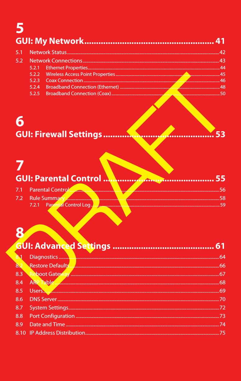 DRAFT5GUI: My Network....................................................... 415.1 Network Status..............................................................................................................................425.2 Network Connections.................................................................................................................435.2.1 Ethernet Properties...........................................................................................................................445.2.2 Wireless Access Point Properties.................................................................................................455.2.3 Coax Connection...............................................................................................................................465.2.4 Broadband Connection (Ethernet) .............................................................................................485.2.5 Broadband Connection (Coax).....................................................................................................506GUI: Firewall Settings............................................... 537GUI: Parental Control ............................................... 557.1 Parental Control............................................................................................................................567.2 Rule Summary ...............................................................................................................................587.2.1 Parental Control Log........................................................................................................................598GUI: Advanced Settings ........................................... 618.1 Diagnostics .....................................................................................................................................648.2 Restore Defaults............................................................................................................................668.3 Reboot Gateway ...........................................................................................................................678.4 ARP Table ........................................................................................................................................688.5 Users..................................................................................................................................................698.6 DNS Server ......................................................................................................................................708.7 System Settings.............................................................................................................................728.8 Port Configuration .......................................................................................................................738.9 Date and Time ...............................................................................................................................748.10 IP Address Distribution...............................................................................................................75