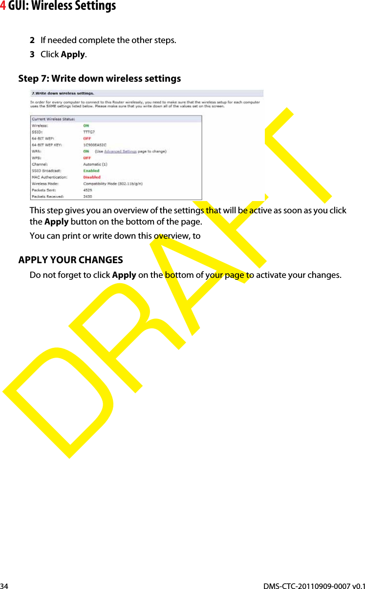 4 GUI: Wireless SettingsDMS-CTC-20110909-0007 v0.134DRAFT2If needed complete the other steps.3Click Apply.Step 7: Write down wireless settingsThis step gives you an overview of the settings that will be active as soon as you click the Apply button on the bottom of the page.You can print or write down this overview, to APPLY YOUR CHANGESDo not forget to click Apply on the bottom of your page to activate your changes.