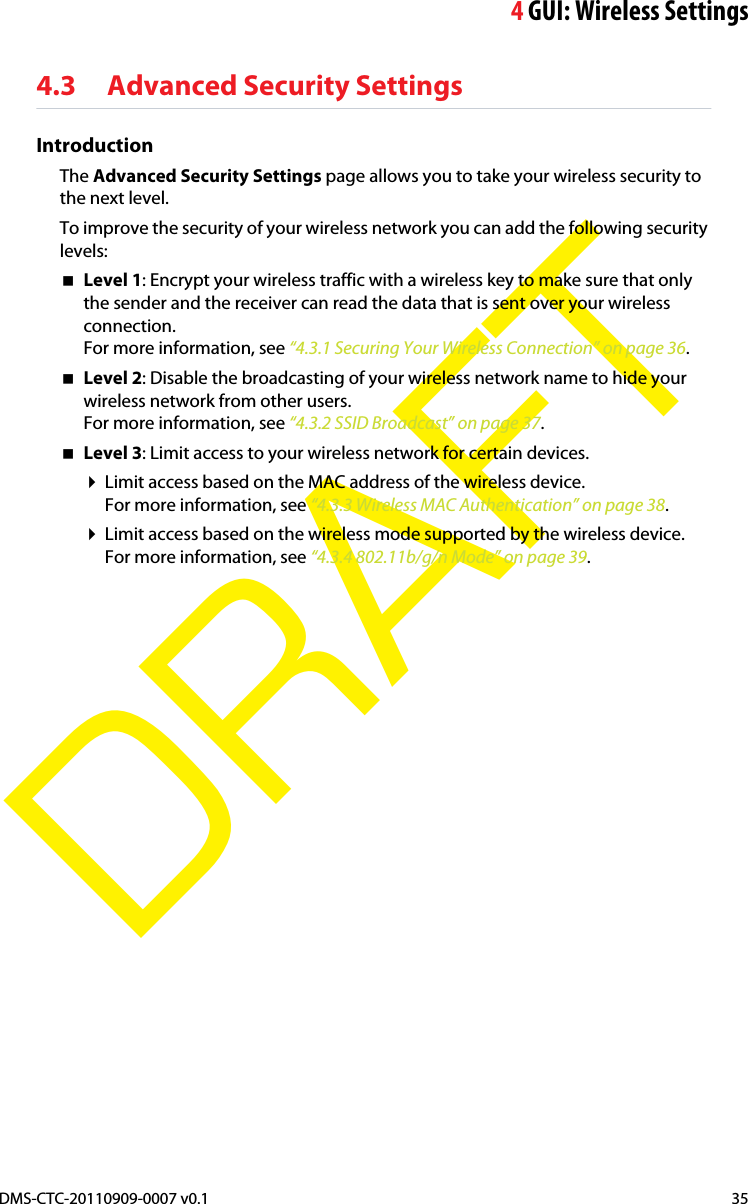 4GUI: Wireless SettingsDMS-CTC-20110909-0007 v0.1 35DRAFT4.3 Advanced Security SettingsIntroductionThe Advanced Security Settings page allows you to take your wireless security to the next level.To improve the security of your wireless network you can add the following security levels:Level 1: Encrypt your wireless traffic with a wireless key to make sure that only the sender and the receiver can read the data that is sent over your wireless connection.For more information, see “4.3.1 Securing Your Wireless Connection” on page 36.Level 2: Disable the broadcasting of your wireless network name to hide your wireless network from other users.For more information, see “4.3.2 SSID Broadcast” on page 37.Level 3: Limit access to your wireless network for certain devices.Limit access based on the MAC address of the wireless device.For more information, see “4.3.3 Wireless MAC Authentication” on page 38.Limit access based on the wireless mode supported by the wireless device.For more information, see “4.3.4 802.11b/g/n Mode” on page 39.