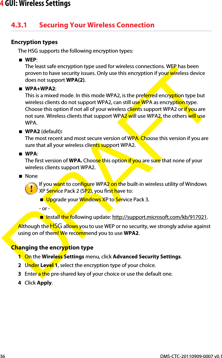 4 GUI: Wireless SettingsDMS-CTC-20110909-0007 v0.136DRAFT4.3.1 Securing Your Wireless ConnectionEncryption typesThe HSG supports the following encryption types:WEP:The least safe encryption type used for wireless connections. WEP has been proven to have security issues. Only use this encryption if your wireless device does not support WPA(2).WPA+WPA2:This is a mixed mode. In this mode WPA2, is the preferred encryption type but wireless clients do not support WPA2, can still use WPA as encryption type. Choose this option if not all of your wireless clients support WPA2 or if you are not sure. Wireless clients that support WPA2 will use WPA2, the others will use WPA.WPA2 (default):The most recent and most secure version of WPA. Choose this version if you are sure that all your wireless clients support WPA2.WPA:The first version of WPA. Choose this option if you are sure that none of your wireless clients support WPA2.NoneIf you want to configure WPA2 on the built-in wireless utility of Windows XP Service Pack 2 (SP2), you first have to:Upgrade your Windows XP to Service Pack 3.- or -Install the following update: http://support.microsoft.com/kb/917021.Although the HSG allows you to use WEP or no security, we strongly advise against using on of them! We recommend you to use WPA2.Changing the encryption type1On the Wireless Settings menu, click Advanced Security Settings.2Under Level 1, select the encryption type of your choice.3Enter a the pre-shared key of your choice or use the default one.4Click Apply.