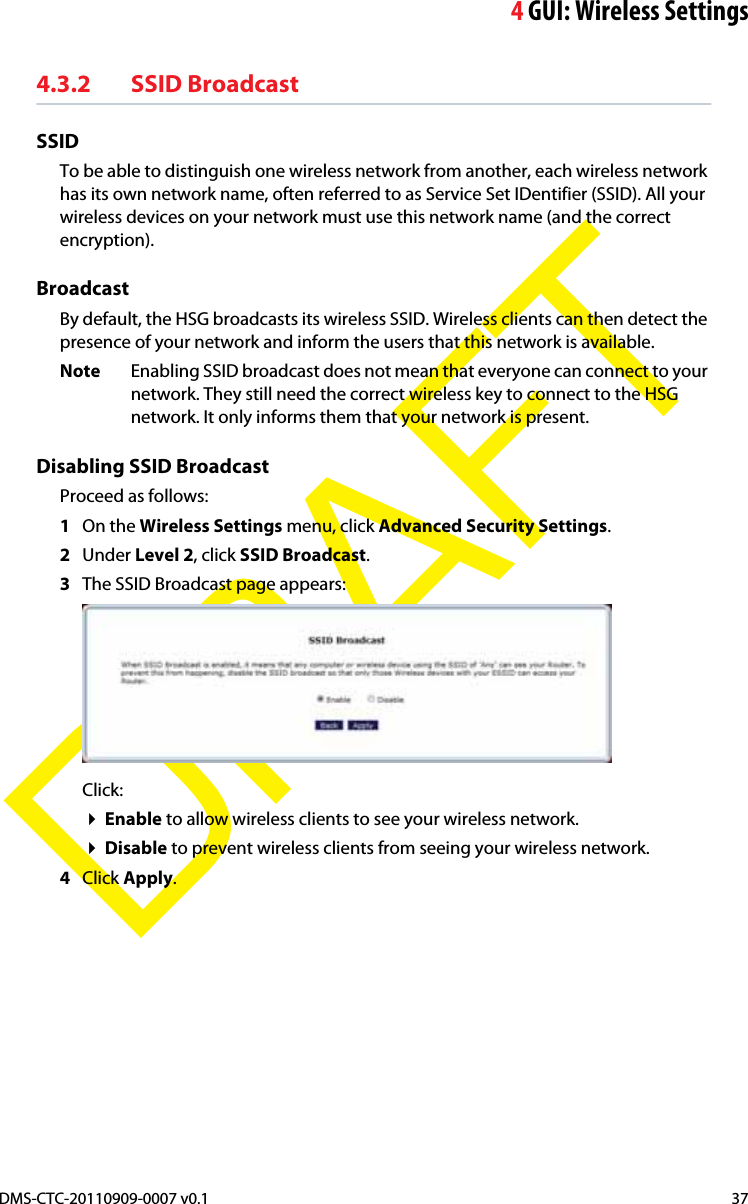 4GUI: Wireless SettingsDMS-CTC-20110909-0007 v0.1 37DRAFT4.3.2 SSID BroadcastSSIDTo be able to distinguish one wireless network from another, each wireless network has its own network name, often referred to as Service Set IDentifier (SSID). All your wireless devices on your network must use this network name (and the correct encryption).BroadcastBy default, the HSG broadcasts its wireless SSID. Wireless clients can then detect the presence of your network and inform the users that this network is available.Note Enabling SSID broadcast does not mean that everyone can connect to your network. They still need the correct wireless key to connect to the HSG network. It only informs them that your network is present.Disabling SSID BroadcastProceed as follows:1On the Wireless Settings menu, click Advanced Security Settings.2Under Level 2, click SSID Broadcast.3The SSID Broadcast page appears:Click:Enable to allow wireless clients to see your wireless network.Disable to prevent wireless clients from seeing your wireless network.4Click Apply.