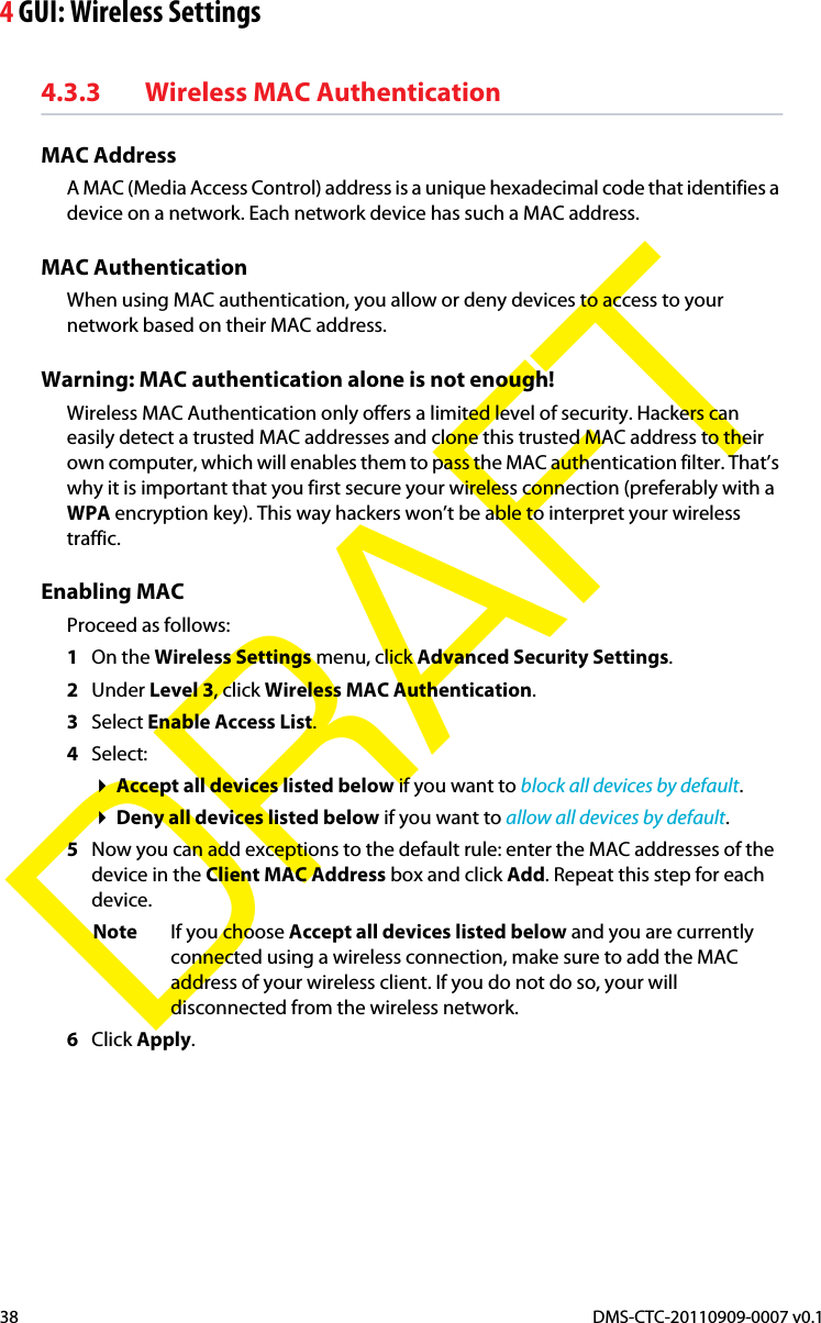 4 GUI: Wireless SettingsDMS-CTC-20110909-0007 v0.138DRAFT4.3.3 Wireless MAC AuthenticationMAC AddressA MAC (Media Access Control) address is a unique hexadecimal code that identifies a device on a network. Each network device has such a MAC address.MAC AuthenticationWhen using MAC authentication, you allow or deny devices to access to your network based on their MAC address.Warning: MAC authentication alone is not enough!Wireless MAC Authentication only offers a limited level of security. Hackers can easily detect a trusted MAC addresses and clone this trusted MAC address to their own computer, which will enables them to pass the MAC authentication filter. That’s why it is important that you first secure your wireless connection (preferably with a WPA encryption key). This way hackers won’t be able to interpret your wireless traffic.Enabling MAC Proceed as follows:1On the Wireless Settings menu, click Advanced Security Settings.2Under Level 3, click Wireless MAC Authentication.3Select Enable Access List.4Select:Accept all devices listed below if you want to block all devices by default.Deny all devices listed below if you want to allow all devices by default.5Now you can add exceptions to the default rule: enter the MAC addresses of the device in the Client MAC Address box and click Add. Repeat this step for each device.Note If you choose Accept all devices listed below and you are currently connected using a wireless connection, make sure to add the MAC address of your wireless client. If you do not do so, your will disconnected from the wireless network.6Click Apply.