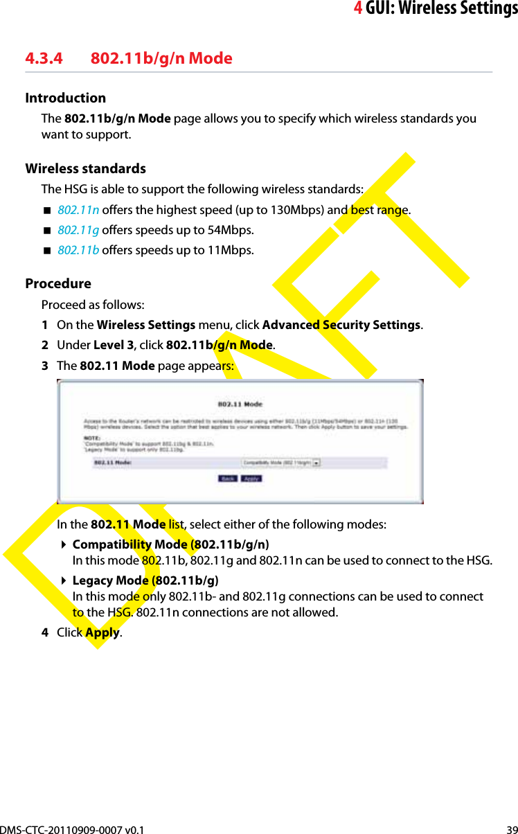 4GUI: Wireless SettingsDMS-CTC-20110909-0007 v0.1 39DRAFT4.3.4 802.11b/g/n ModeIntroductionThe 802.11b/g/n Mode page allows you to specify which wireless standards you want to support.Wireless standardsThe HSG is able to support the following wireless standards:802.11n offers the highest speed (up to 130Mbps) and best range.802.11g offers speeds up to 54Mbps.802.11b offers speeds up to 11Mbps.ProcedureProceed as follows:1On the Wireless Settings menu, click Advanced Security Settings.2Under Level 3, click 802.11b/g/n Mode.3The 802.11 Mode page appears:In the 802.11 Mode list, select either of the following modes:Compatibility Mode (802.11b/g/n)In this mode 802.11b, 802.11g and 802.11n can be used to connect to the HSG.Legacy Mode (802.11b/g)In this mode only 802.11b- and 802.11g connections can be used to connect to the HSG. 802.11n connections are not allowed.4Click Apply.