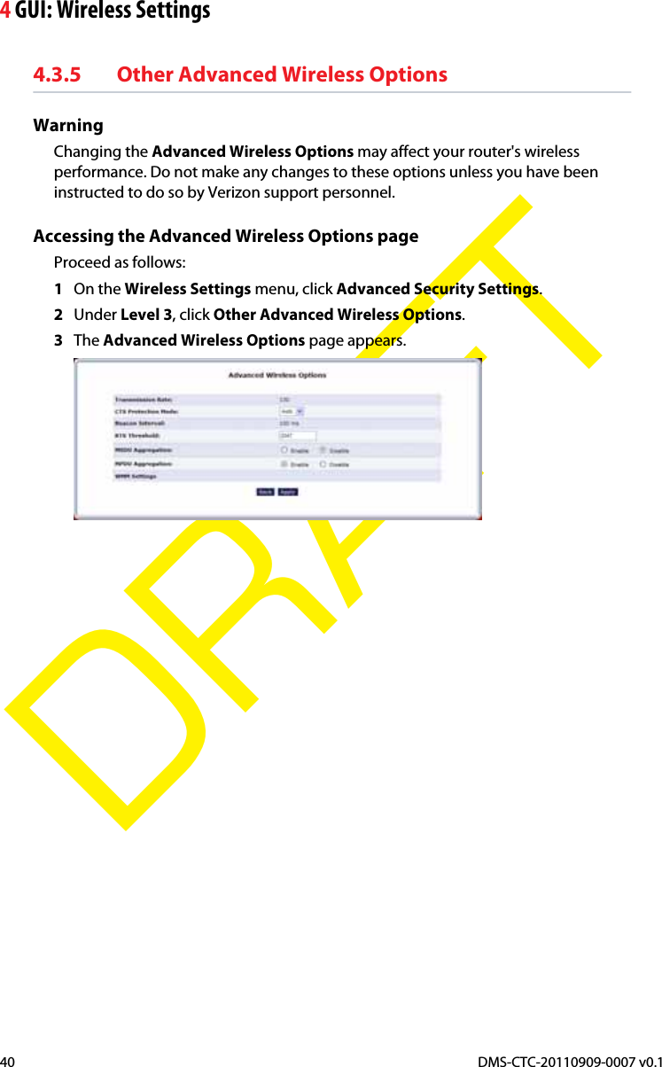 4 GUI: Wireless SettingsDMS-CTC-20110909-0007 v0.140DRAFT4.3.5 Other Advanced Wireless OptionsWarningChanging the Advanced Wireless Options may affect your router&apos;s wireless performance. Do not make any changes to these options unless you have been instructed to do so by Verizon support personnel.Accessing the Advanced Wireless Options pageProceed as follows:1On the Wireless Settings menu, click Advanced Security Settings.2Under Level 3, click Other Advanced Wireless Options.3The Advanced Wireless Options page appears.