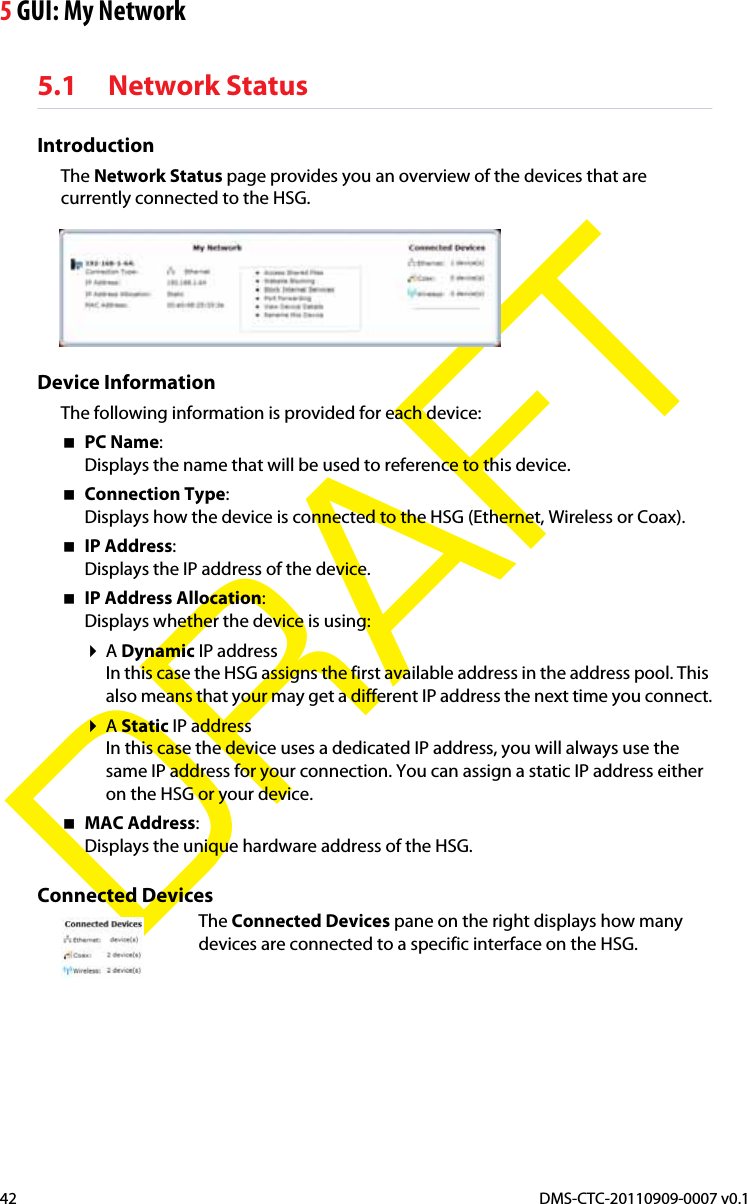 5 GUI: My NetworkDMS-CTC-20110909-0007 v0.142DRAFT5.1 Network StatusIntroductionThe Network Status page provides you an overview of the devices that are currently connected to the HSG.Device InformationThe following information is provided for each device:PC Name:Displays the name that will be used to reference to this device.Connection Type:Displays how the device is connected to the HSG (Ethernet, Wireless or Coax).IP Address:Displays the IP address of the device.IP Address Allocation:Displays whether the device is using:ADynamic IP addressIn this case the HSG assigns the first available address in the address pool. This also means that your may get a different IP address the next time you connect.AStatic IP addressIn this case the device uses a dedicated IP address, you will always use the same IP address for your connection. You can assign a static IP address either on the HSG or your device.MAC Address:Displays the unique hardware address of the HSG.Connected DevicesThe Connected Devices pane on the right displays how many devices are connected to a specific interface on the HSG.