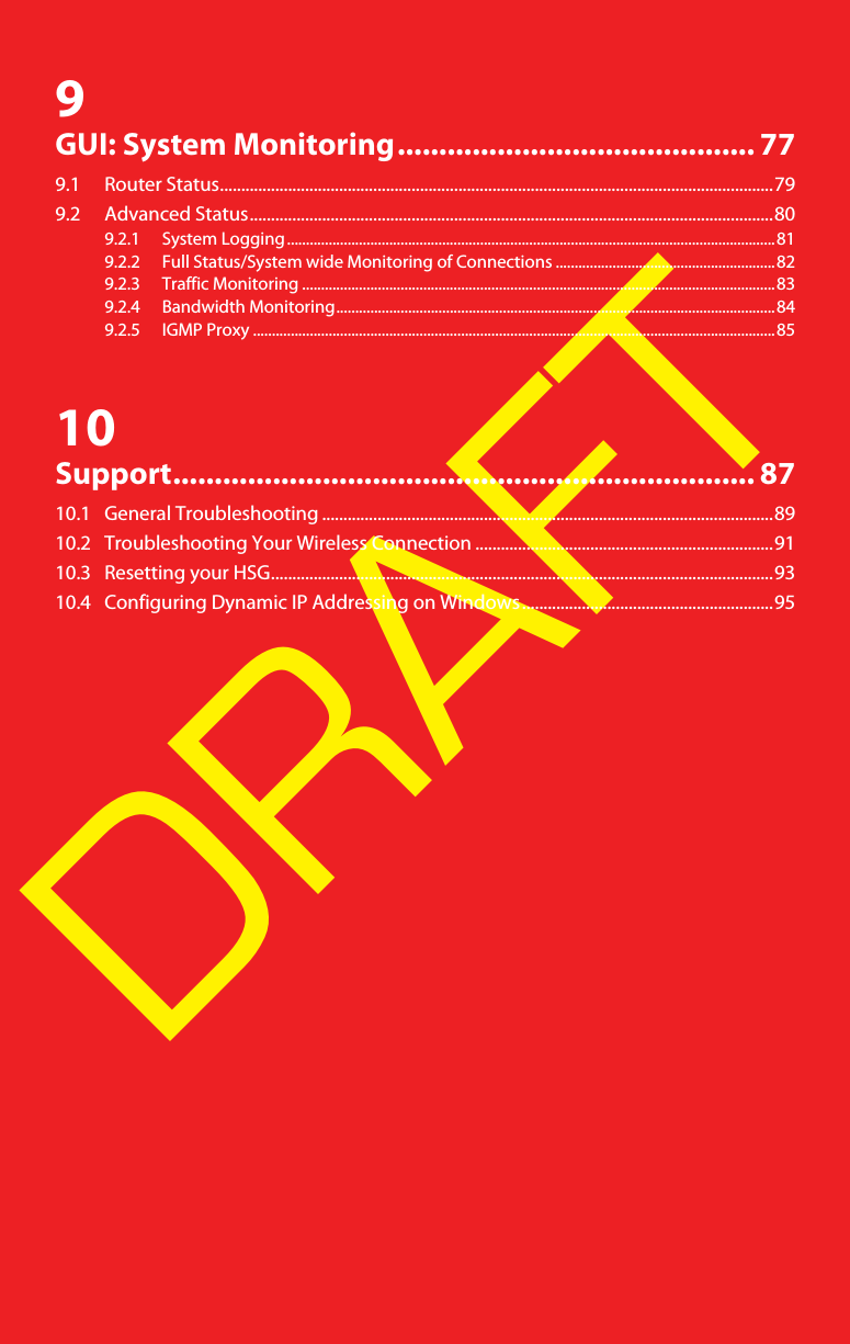 DRAFT9GUI: System Monitoring........................................... 779.1 Router Status..................................................................................................................................799.2 Advanced Status...........................................................................................................................809.2.1 System Logging.................................................................................................................................819.2.2 Full Status/System wide Monitoring of Connections ..........................................................829.2.3 Traffic Monitoring .............................................................................................................................839.2.4 Bandwidth Monitoring....................................................................................................................849.2.5 IGMP Proxy ..........................................................................................................................................8510Support...................................................................... 8710.1 General Troubleshooting ..........................................................................................................8910.2 Troubleshooting Your Wireless Connection ......................................................................9110.3 Resetting your HSG......................................................................................................................9310.4 Configuring Dynamic IP Addressing on Windows...........................................................95