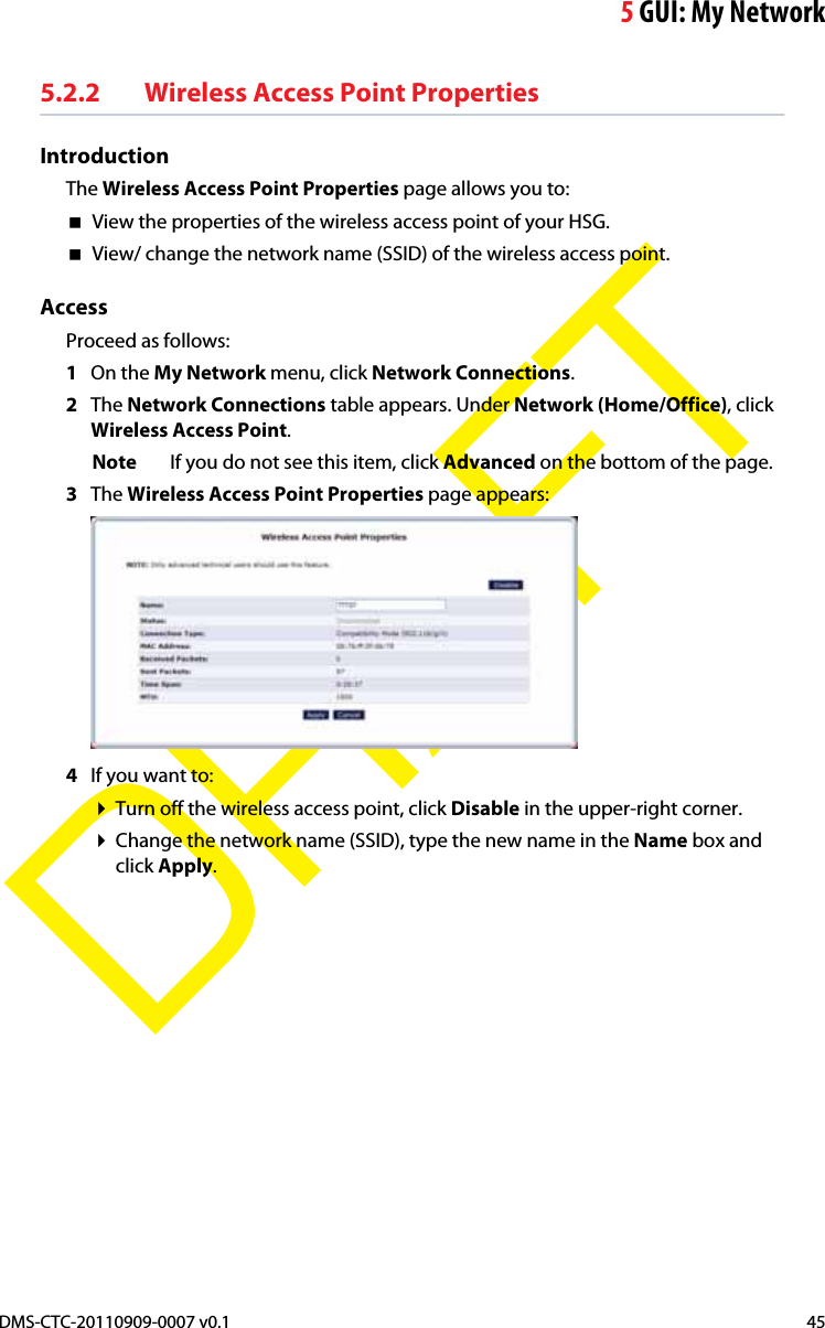 5GUI: My NetworkDMS-CTC-20110909-0007 v0.1 45DRAFT5.2.2 Wireless Access Point PropertiesIntroductionThe Wireless Access Point Properties page allows you to:View the properties of the wireless access point of your HSG.View/ change the network name (SSID) of the wireless access point.AccessProceed as follows:1On the My Network menu, click Network Connections.2The Network Connections table appears. Under Network (Home/Office), click Wireless Access Point.Note If you do not see this item, click Advanced on the bottom of the page.3The Wireless Access Point Properties page appears:4If you want to:Turn off the wireless access point, click Disable in the upper-right corner.Change the network name (SSID), type the new name in the Name box and click Apply.