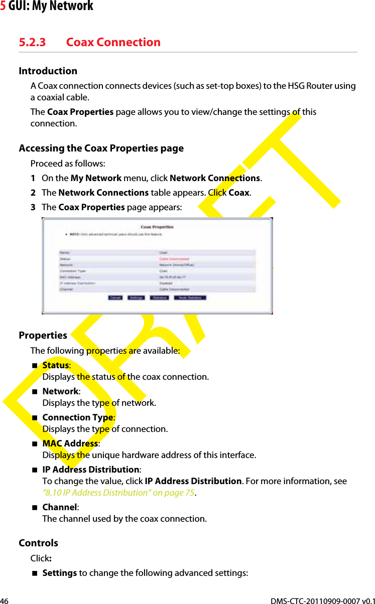 5 GUI: My NetworkDMS-CTC-20110909-0007 v0.146DRAFT5.2.3 Coax ConnectionIntroductionA Coax connection connects devices (such as set-top boxes) to the HSG Router using a coaxial cable.The Coax Properties page allows you to view/change the settings of this connection.Accessing the Coax Properties pageProceed as follows:1On the My Network menu, click Network Connections.2The Network Connections table appears. Click Coax.3The Coax Properties page appears:PropertiesThe following properties are available:Status:Displays the status of the coax connection.Network:Displays the type of network.Connection Type:Displays the type of connection.MAC Address:Displays the unique hardware address of this interface.IP Address Distribution:To change the value, click IP Address Distribution. For more information, see “8.10 IP Address Distribution” on page 75.Channel:The channel used by the coax connection.ControlsClick:Settings to change the following advanced settings: