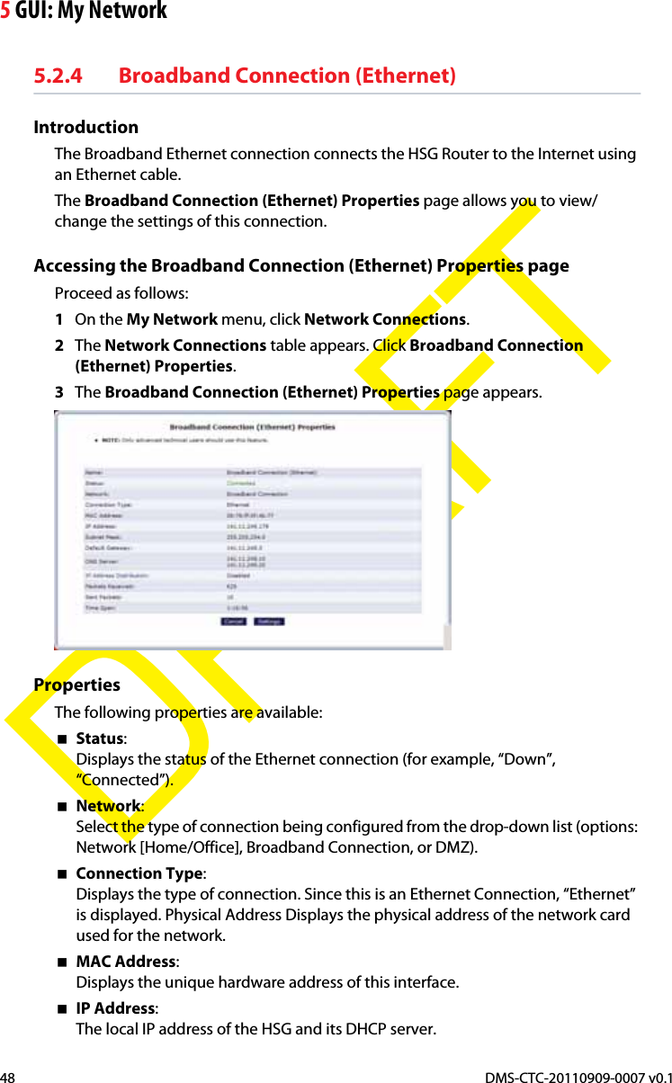 5 GUI: My NetworkDMS-CTC-20110909-0007 v0.148DRAFT5.2.4 Broadband Connection (Ethernet)IntroductionThe Broadband Ethernet connection connects the HSG Router to the Internet using an Ethernet cable.The Broadband Connection (Ethernet) Properties page allows you to view/change the settings of this connection.Accessing the Broadband Connection (Ethernet) Properties pageProceed as follows:1On the My Network menu, click Network Connections.2The Network Connections table appears. Click Broadband Connection (Ethernet) Properties.3The Broadband Connection (Ethernet) Properties page appears.PropertiesThe following properties are available:Status:Displays the status of the Ethernet connection (for example, “Down”, “Connected”).Network:Select the type of connection being configured from the drop-down list (options: Network [Home/Office], Broadband Connection, or DMZ).Connection Type:Displays the type of connection. Since this is an Ethernet Connection, “Ethernet” is displayed. Physical Address Displays the physical address of the network card used for the network.MAC Address:Displays the unique hardware address of this interface.IP Address:The local IP address of the HSG and its DHCP server.