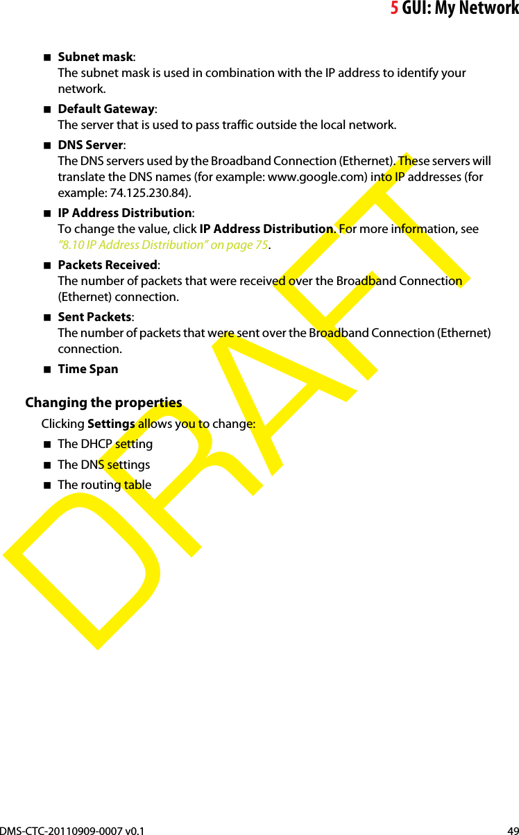 5GUI: My NetworkDMS-CTC-20110909-0007 v0.1 49DRAFTSubnet mask:The subnet mask is used in combination with the IP address to identify your network.Default Gateway:The server that is used to pass traffic outside the local network.DNS Server:The DNS servers used by the Broadband Connection (Ethernet). These servers will translate the DNS names (for example: www.google.com) into IP addresses (for example: 74.125.230.84).IP Address Distribution:To change the value, click IP Address Distribution. For more information, see “8.10 IP Address Distribution” on page 75.Packets Received:The number of packets that were received over the Broadband Connection (Ethernet) connection.Sent Packets:The number of packets that were sent over the Broadband Connection (Ethernet) connection.Time SpanChanging the propertiesClicking Settings allows you to change:The DHCP settingThe DNS settingsThe routing table
