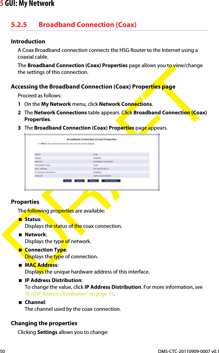 5 GUI: My NetworkDMS-CTC-20110909-0007 v0.150DRAFT5.2.5 Broadband Connection (Coax)IntroductionA Coax Broadband connection connects the HSG Router to the Internet using a coaxial cable.The Broadband Connection (Coax) Properties page allows you to view/change the settings of this connection.Accessing the Broadband Connection (Coax) Properties pageProceed as follows:1On the My Network menu, click Network Connections.2The Network Connections table appears. Click Broadband Connection (Coax) Properties.3The Broadband Connection (Coax) Properties page appears.PropertiesThe following properties are available:Status:Displays the status of the coax connection.Network:Displays the type of network.Connection Type:Displays the type of connection.MAC Address:Displays the unique hardware address of this interface.IP Address Distribution:To change the value, click IP Address Distribution. For more information, see “8.10 IP Address Distribution” on page 75.Channel:The channel used by the coax connection.Changing the propertiesClicking Settings allows you to change: