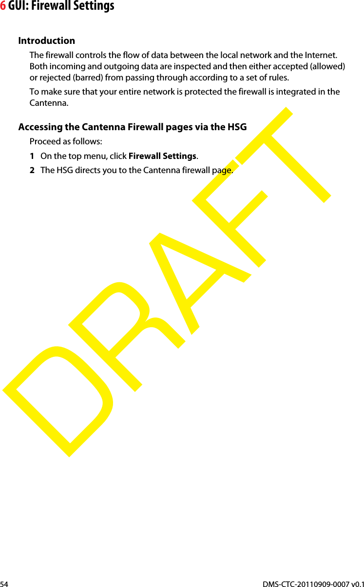 6 GUI: Firewall SettingsDMS-CTC-20110909-0007 v0.154DRAFTIntroductionThe firewall controls the flow of data between the local network and the Internet. Both incoming and outgoing data are inspected and then either accepted (allowed) or rejected (barred) from passing through according to a set of rules.To make sure that your entire network is protected the firewall is integrated in the Cantenna.Accessing the Cantenna Firewall pages via the HSGProceed as follows:1On the top menu, click Firewall Settings.2The HSG directs you to the Cantenna firewall page.