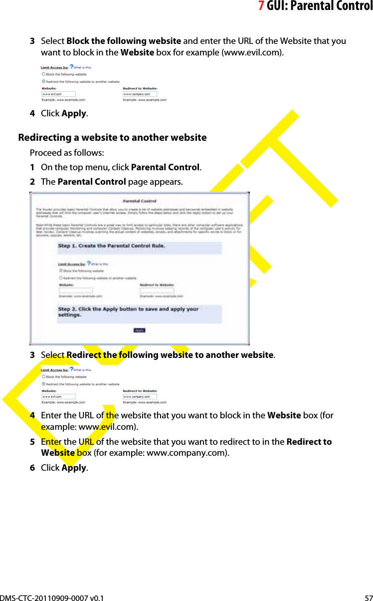 7GUI: Parental ControlDMS-CTC-20110909-0007 v0.1 57DRAFT3Select Block the following website and enter the URL of the Website that you want to block in the Website box for example (www.evil.com).4Click Apply.Redirecting a website to another websiteProceed as follows:1On the top menu, click Parental Control.2The Parental Control page appears.3Select Redirect the following website to another website.4Enter the URL of the website that you want to block in the Website box (for example: www.evil.com).5Enter the URL of the website that you want to redirect to in the Redirect to Website box (for example: www.company.com).6Click Apply.