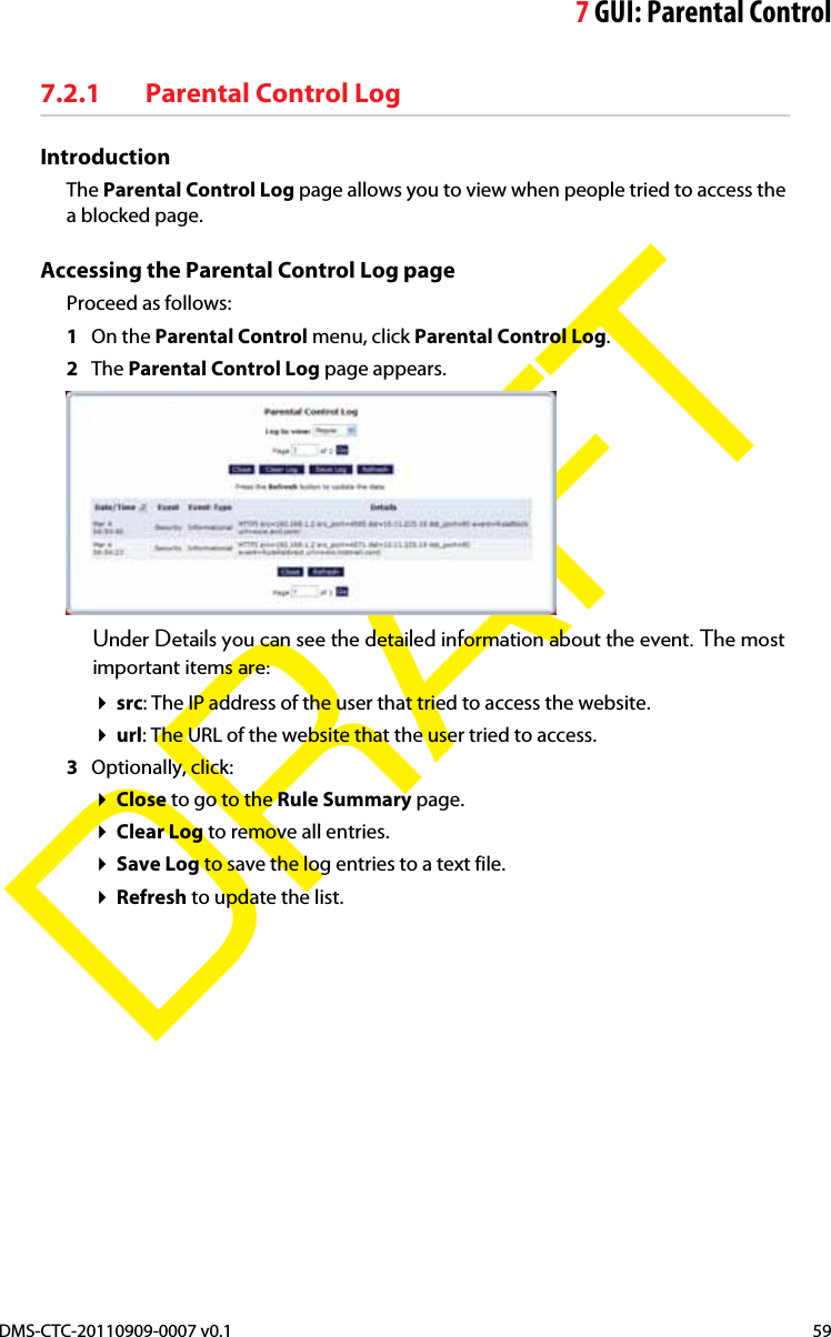 7GUI: Parental ControlDMS-CTC-20110909-0007 v0.1 59DRAFT7.2.1 Parental Control LogIntroductionThe Parental Control Log page allows you to view when people tried to access the a blocked page.Accessing the Parental Control Log pageProceed as follows:1On the Parental Control menu, click Parental Control Log.2The Parental Control Log page appears.Under Details you can see the detailed information about the event. The most important items are:src: The IP address of the user that tried to access the website.url: The URL of the website that the user tried to access.3Optionally, click:Close to go to the Rule Summary page.Clear Log to remove all entries.Save Log to save the log entries to a text file.Refresh to update the list.