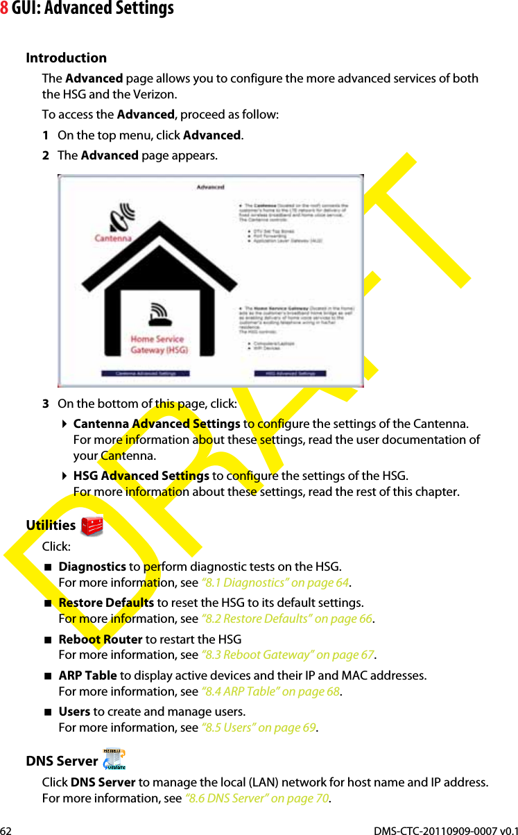 8 GUI: Advanced SettingsDMS-CTC-20110909-0007 v0.162DRAFTIntroductionThe Advanced page allows you to configure the more advanced services of both the HSG and the Verizon.To access the Advanced, proceed as follow:1On the top menu, click Advanced.2The Advanced page appears. 3On the bottom of this page, click:Cantenna Advanced Settings to configure the settings of the Cantenna.For more information about these settings, read the user documentation of your Cantenna.HSG Advanced Settings to configure the settings of the HSG.For more information about these settings, read the rest of this chapter.UtilitiesClick:Diagnostics to perform diagnostic tests on the HSG.For more information, see “8.1 Diagnostics” on page 64.Restore Defaults to reset the HSG to its default settings.For more information, see “8.2 Restore Defaults” on page 66.Reboot Router to restart the HSGFor more information, see “8.3 Reboot Gateway” on page 67.ARP Table to display active devices and their IP and MAC addresses.For more information, see “8.4 ARP Table” on page 68.Users to create and manage users.For more information, see “8.5 Users” on page 69.DNS Server Click DNS Server to manage the local (LAN) network for host name and IP address.For more information, see “8.6 DNS Server” on page 70.
