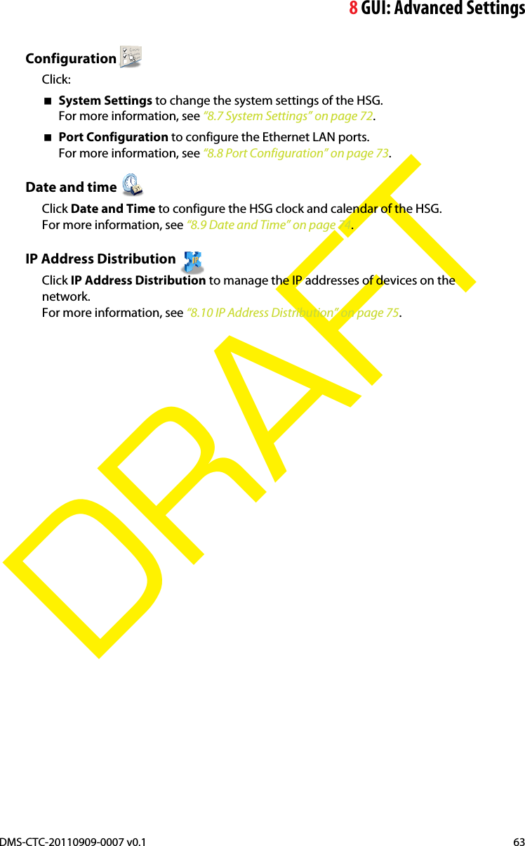 8GUI: Advanced SettingsDMS-CTC-20110909-0007 v0.1 63DRAFTConfigurationClick:System Settings to change the system settings of the HSG.For more information, see “8.7 System Settings” on page 72.Port Configuration to configure the Ethernet LAN ports.For more information, see “8.8 Port Configuration” on page 73.Date and time Click Date and Time to configure the HSG clock and calendar of the HSG.For more information, see “8.9 Date and Time” on page 74.IP Address Distribution Click IP Address Distribution to manage the IP addresses of devices on the network.For more information, see “8.10 IP Address Distribution” on page 75.