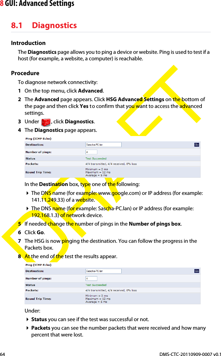 8 GUI: Advanced SettingsDMS-CTC-20110909-0007 v0.164DRAFT8.1 DiagnosticsIntroductionThe Diagnostics page allows you to ping a device or website. Ping is used to test if a host (for example, a website, a computer) is reachable.ProcedureTo diagnose network connectivity:1On the top menu, click Advanced.2The Advanced page appears. Click HSG Advanced Settings on the bottom of the page and then click Yes to confirm that you want to access the advanced settings.3Under , click Diagnostics.4The Diagnostics page appears.In the Destination box, type one of the following:The DNS name (for example: www.google.com) or IP address (for example: 141.11.249.33) of a website.The DNS name (for example: Sascha-PC.lan) or IP address (for example: 192.168.1.3) of network device.5If needed change the number of pings in the Number of pings box.6Click Go.7The HSG is now pinging the destination. You can follow the progress in the Packets box.8At the end of the test the results appear.Under:Status you can see if the test was successful or not.Packets you can see the number packets that were received and how many percent that were lost.