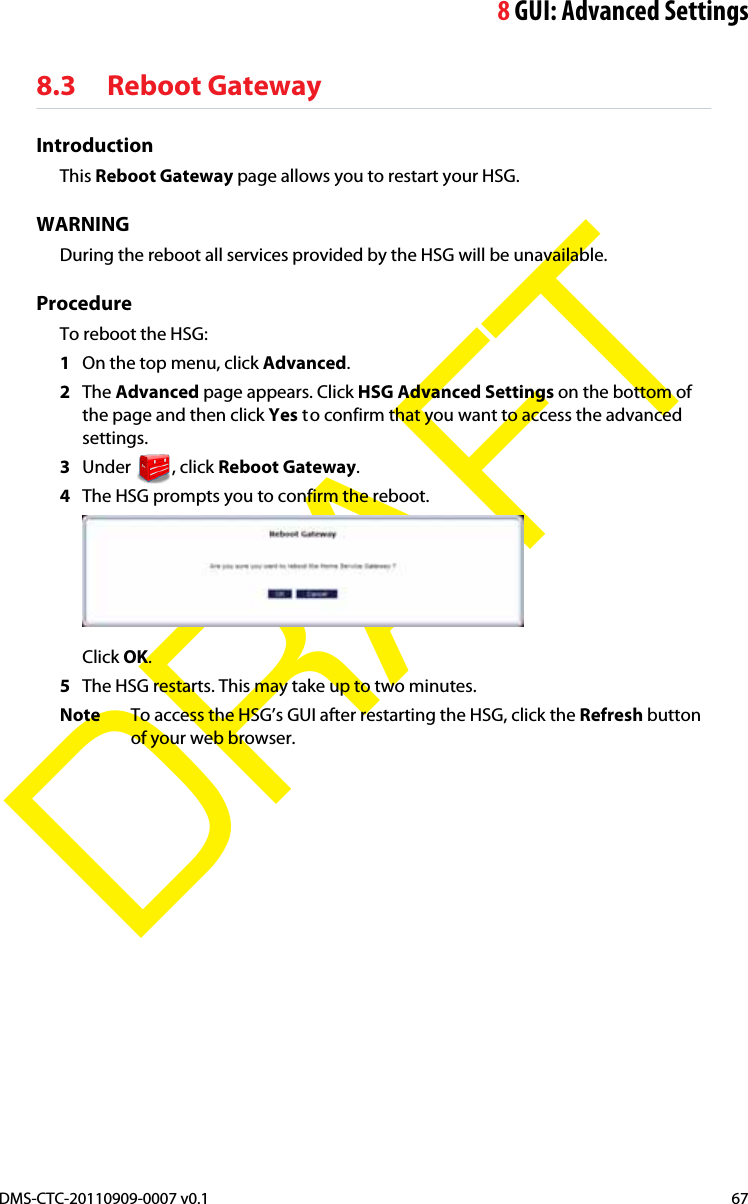 8GUI: Advanced SettingsDMS-CTC-20110909-0007 v0.1 67DRAFT8.3 Reboot GatewayIntroductionThis Reboot Gateway page allows you to restart your HSG.WARNINGDuring the reboot all services provided by the HSG will be unavailable.ProcedureTo reboot the HSG:1On the top menu, click Advanced.2The Advanced page appears. Click HSG Advanced Settings on the bottom of the page and then click Yes to confirm that you want to access the advanced settings.3Under , click Reboot Gateway.4The HSG prompts you to confirm the reboot.Click OK.5The HSG restarts. This may take up to two minutes.Note To access the HSG’s GUI after restarting the HSG, click the Refresh button of your web browser.