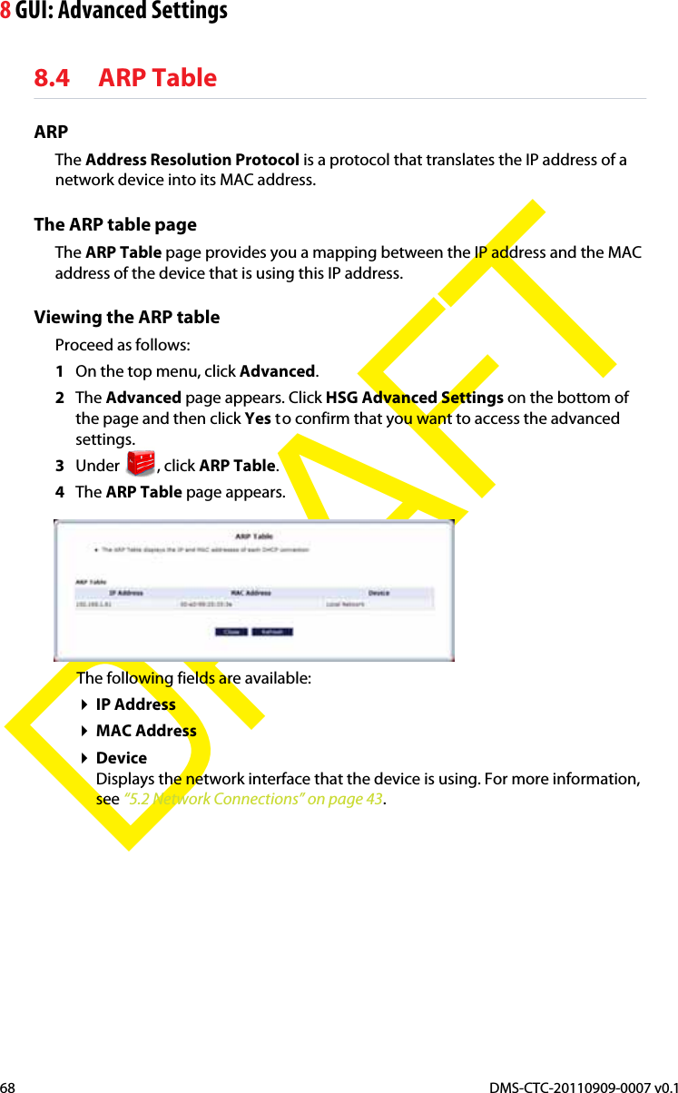 8 GUI: Advanced SettingsDMS-CTC-20110909-0007 v0.168DRAFT8.4 ARP TableARPThe Address Resolution Protocol is a protocol that translates the IP address of a network device into its MAC address.The ARP table pageThe ARP Table page provides you a mapping between the IP address and the MAC address of the device that is using this IP address.Viewing the ARP tableProceed as follows:1On the top menu, click Advanced.2The Advanced page appears. Click HSG Advanced Settings on the bottom of the page and then click Yes to confirm that you want to access the advanced settings.3Under , click ARP Table.4The ARP Table page appears.The following fields are available:IP AddressMAC AddressDeviceDisplays the network interface that the device is using. For more information, see “5.2 Network Connections” on page 43.