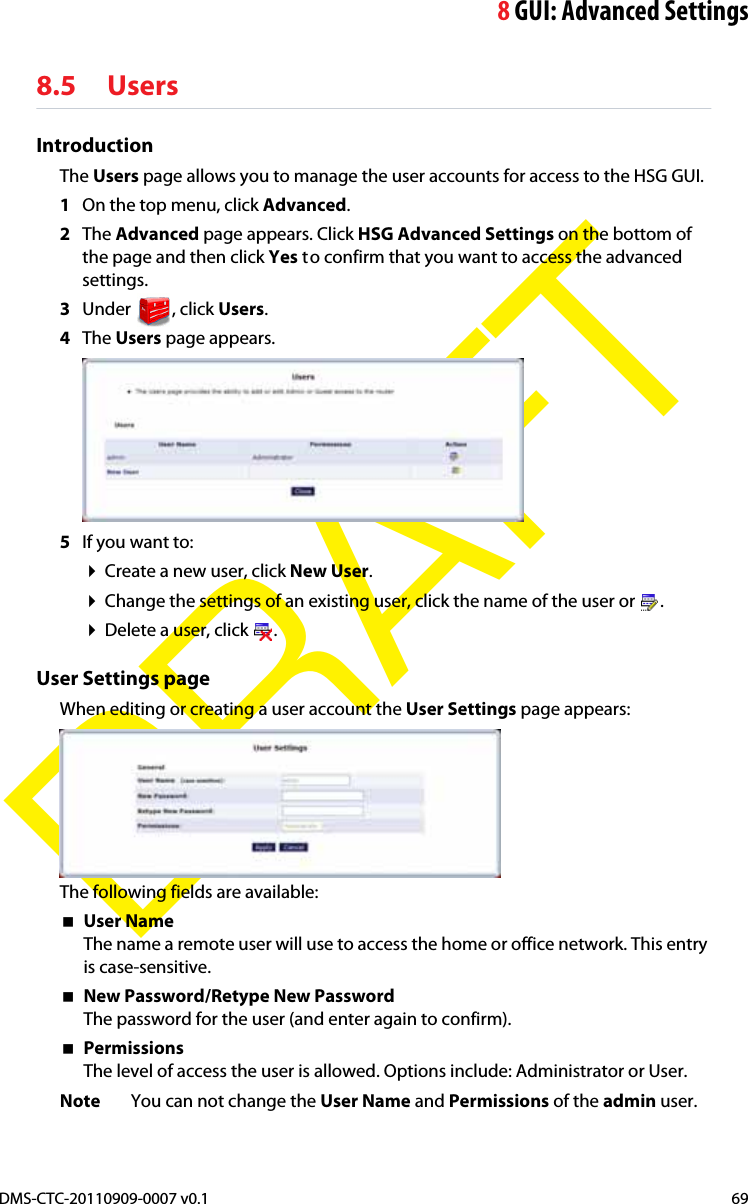 8GUI: Advanced SettingsDMS-CTC-20110909-0007 v0.1 69DRAFT8.5 UsersIntroductionThe Users page allows you to manage the user accounts for access to the HSG GUI.1On the top menu, click Advanced.2The Advanced page appears. Click HSG Advanced Settings on the bottom of the page and then click Yes to confirm that you want to access the advanced settings.3Under , click Users.4The Users page appears.5If you want to:Create a new user, click New User.Change the settings of an existing user, click the name of the user or  .Delete a user, click  .User Settings pageWhen editing or creating a user account the User Settings page appears:The following fields are available:User NameThe name a remote user will use to access the home or office network. This entry is case-sensitive. New Password/Retype New PasswordThe password for the user (and enter again to confirm).PermissionsThe level of access the user is allowed. Options include: Administrator or User.Note You can not change the User Name and Permissions of the admin user.