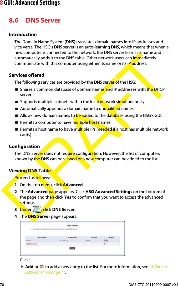 8 GUI: Advanced SettingsDMS-CTC-20110909-0007 v0.170DRAFT8.6 DNS ServerIntroductionThe Domain Name System (DNS) translates domain names into IP addresses and vice versa. The HSG’s DNS server is an auto-learning DNS, which means that when a new computer is connected to the network, the DNS server learns its name and automatically adds it to the DNS table. Other network users can immediately communicate with this computer using either its name or its IP address.Services offeredThe following services are provided by the DNS server of the HSG:Shares a common database of domain names and IP addresses with the DHCP server.Supports multiple subnets within the local network simultaneously.Automatically appends a domain name to unqualified names.Allows new domain names to be added to the database using the HSG’s GUI.Permits a computer to have multiple host names.Permits a host name to have multiple IPs (needed if a host has multiple network cards).ConfigurationThe DNS Server does not require configuration. However, the list of computers known by the DNS can be viewed or a new computer can be added to the list.Viewing DNS TableProceed as follows:1On the top menu, click Advanced.2The Advanced page appears. Click HSG Advanced Settings on the bottom of the page and then click Yes to confirm that you want to access the advanced settings.3Under , click DNS Server.4The DNS Server page appears.Click:Add or   to add a new entry to the list. For more information, see “Adding a DNS entry” on page 71.