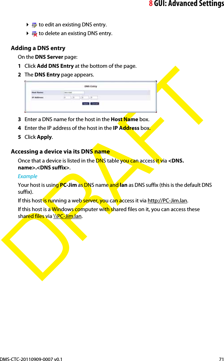 8GUI: Advanced SettingsDMS-CTC-20110909-0007 v0.1 71DRAFT to edit an existing DNS entry. to delete an existing DNS entry.Adding a DNS entryOn the DNS Server page:1Click Add DNS Entry at the bottom of the page.2The DNS Entry page appears.3Enter a DNS name for the host in the Host Name box.4Enter the IP address of the host in the IP Address box.5Click Apply.Accessing a device via its DNS nameOnce that a device is listed in the DNS table you can access it via &lt;DNS.name&gt;.&lt;DNS suffix&gt;.ExampleYour host is using PC-Jim as DNS name and lan as DNS suffix (this is the default DNS suffix).If this host is running a web server, you can access it via http://PC-Jim.lan.If this host is a Windows computer with shared files on it, you can access these shared files via \\PC-Jim.lan.