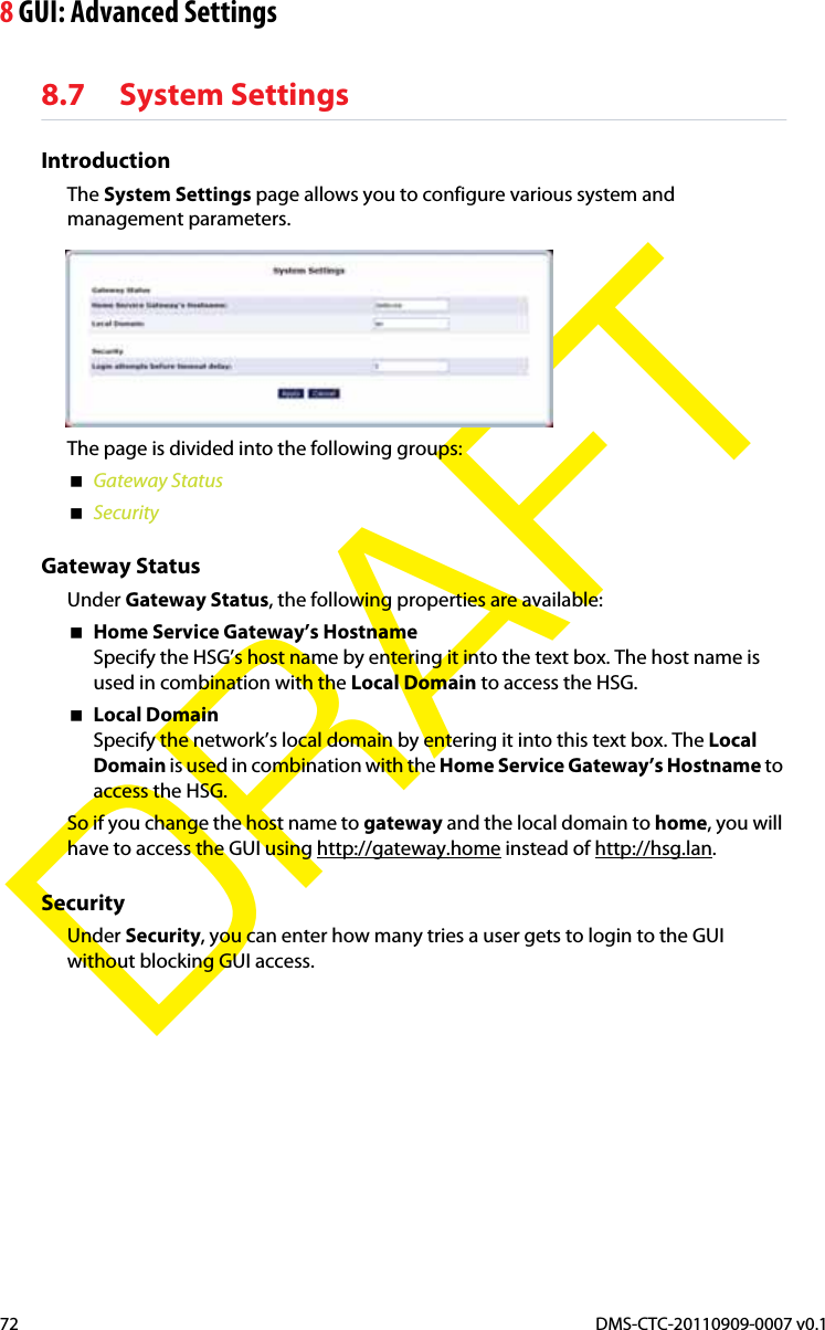 8 GUI: Advanced SettingsDMS-CTC-20110909-0007 v0.172DRAFT8.7 System SettingsIntroductionThe System Settings page allows you to configure various system and management parameters.The page is divided into the following groups:Gateway StatusSecurityGateway StatusUnder Gateway Status, the following properties are available:Home Service Gateway’s HostnameSpecify the HSG’s host name by entering it into the text box. The host name is used in combination with the Local Domain to access the HSG.Local DomainSpecify the network’s local domain by entering it into this text box. The LocalDomain is used in combination with the Home Service Gateway’s Hostname to access the HSG.So if you change the host name to gateway and the local domain to home, you will have to access the GUI using http://gateway.home instead of http://hsg.lan.SecurityUnder Security, you can enter how many tries a user gets to login to the GUI without blocking GUI access.