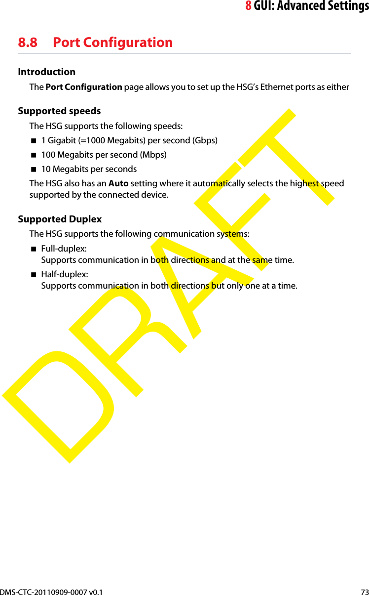 8GUI: Advanced SettingsDMS-CTC-20110909-0007 v0.1 73DRAFT8.8 Port ConfigurationIntroductionThe Port Configuration page allows you to set up the HSG’s Ethernet ports as either Supported speedsThe HSG supports the following speeds:1 Gigabit (=1000 Megabits) per second (Gbps)100 Megabits per second (Mbps)10 Megabits per secondsThe HSG also has an Auto setting where it automatically selects the highest speed supported by the connected device.Supported DuplexThe HSG supports the following communication systems:Full-duplex:Supports communication in both directions and at the same time.Half-duplex:Supports communication in both directions but only one at a time.