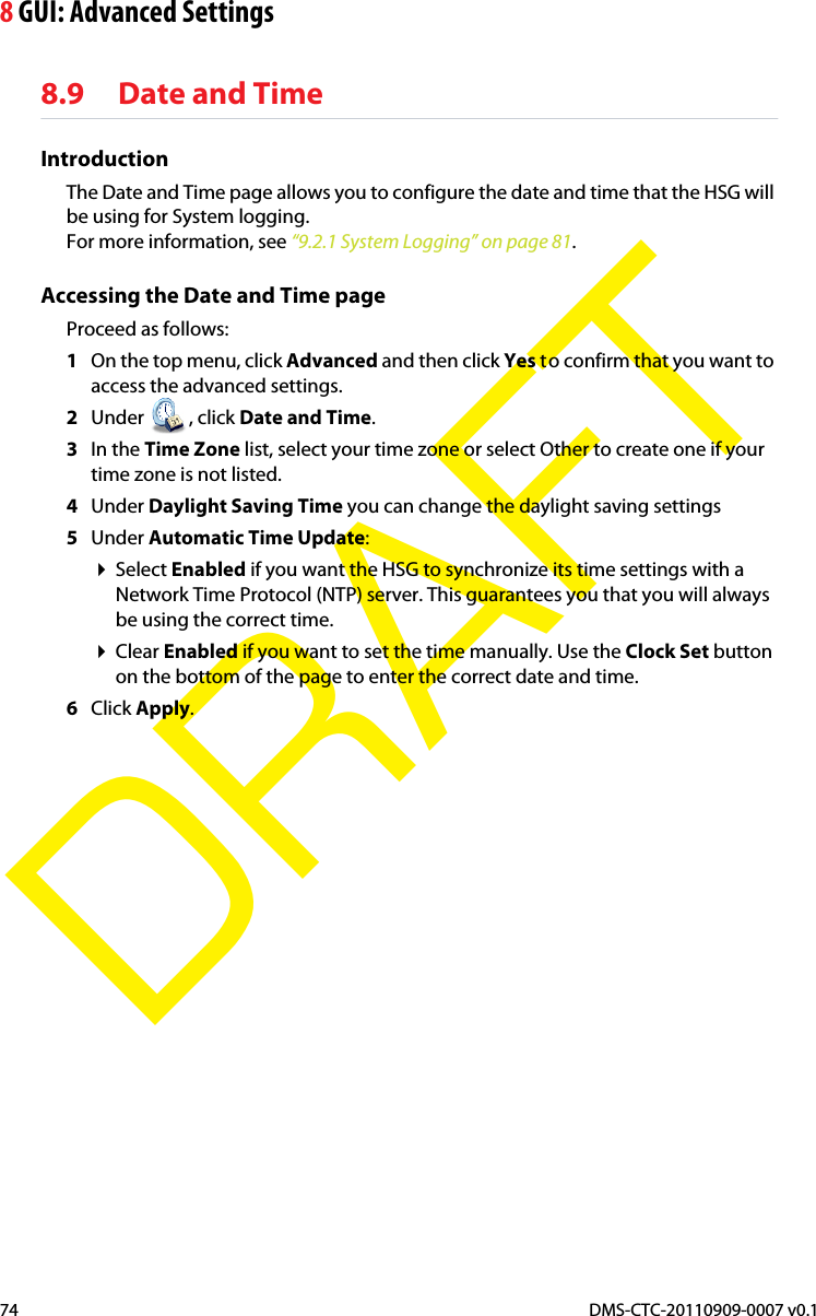 8 GUI: Advanced SettingsDMS-CTC-20110909-0007 v0.174DRAFT8.9 Date and TimeIntroductionThe Date and Time page allows you to configure the date and time that the HSG will be using for System logging.For more information, see “9.2.1 System Logging” on page 81.Accessing the Date and Time pageProceed as follows:1On the top menu, click Advanced and then click Yes to confirm that you want to access the advanced settings.2Under , click Date and Time.3In the Time Zone list, select your time zone or select Other to create one if your time zone is not listed.4Under Daylight Saving Time you can change the daylight saving settings5Under Automatic Time Update:Select Enabled if you want the HSG to synchronize its time settings with a Network Time Protocol (NTP) server. This guarantees you that you will always be using the correct time.Clear Enabled if you want to set the time manually. Use the Clock Set button on the bottom of the page to enter the correct date and time.6Click Apply.