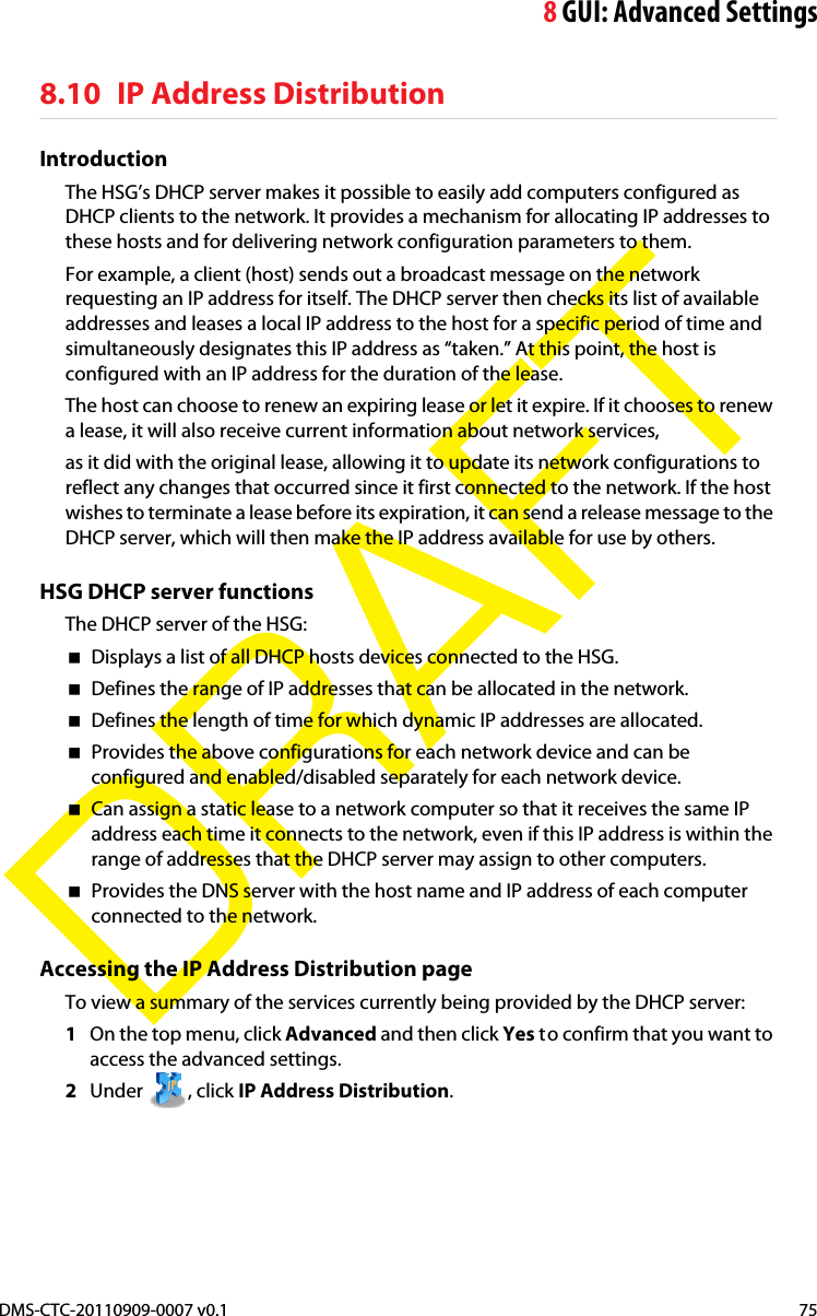 8GUI: Advanced SettingsDMS-CTC-20110909-0007 v0.1 75DRAFT8.10 IP Address DistributionIntroductionThe HSG’s DHCP server makes it possible to easily add computers configured as DHCP clients to the network. It provides a mechanism for allocating IP addresses to these hosts and for delivering network configuration parameters to them.For example, a client (host) sends out a broadcast message on the network requesting an IP address for itself. The DHCP server then checks its list of available addresses and leases a local IP address to the host for a specific period of time and simultaneously designates this IP address as “taken.” At this point, the host is configured with an IP address for the duration of the lease.The host can choose to renew an expiring lease or let it expire. If it chooses to renew a lease, it will also receive current information about network services,as it did with the original lease, allowing it to update its network configurations to reflect any changes that occurred since it first connected to the network. If the host wishes to terminate a lease before its expiration, it can send a release message to the DHCP server, which will then make the IP address available for use by others.HSG DHCP server functionsThe DHCP server of the HSG:Displays a list of all DHCP hosts devices connected to the HSG.Defines the range of IP addresses that can be allocated in the network.Defines the length of time for which dynamic IP addresses are allocated.Provides the above configurations for each network device and can be configured and enabled/disabled separately for each network device.Can assign a static lease to a network computer so that it receives the same IP address each time it connects to the network, even if this IP address is within the range of addresses that the DHCP server may assign to other computers.Provides the DNS server with the host name and IP address of each computer connected to the network.Accessing the IP Address Distribution pageTo view a summary of the services currently being provided by the DHCP server:1On the top menu, click Advanced and then click Yes to confirm that you want to access the advanced settings.2Under , click IP Address Distribution.