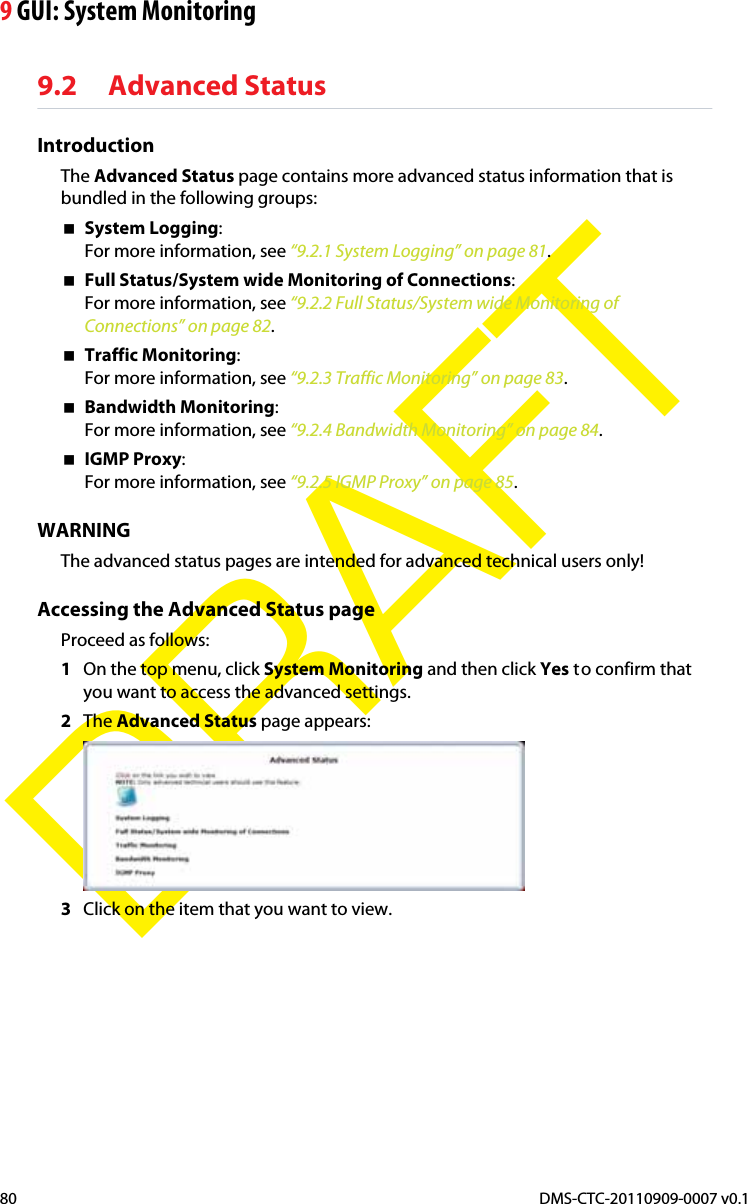 9 GUI: System MonitoringDMS-CTC-20110909-0007 v0.180DRAFT9.2 Advanced StatusIntroductionThe Advanced Status page contains more advanced status information that is bundled in the following groups:System Logging:For more information, see “9.2.1 System Logging” on page 81.Full Status/System wide Monitoring of Connections:For more information, see “9.2.2 Full Status/System wide Monitoring of Connections” on page 82.Traffic Monitoring:For more information, see “9.2.3 Traffic Monitoring” on page 83.Bandwidth Monitoring:For more information, see “9.2.4 Bandwidth Monitoring” on page 84.IGMP Proxy:For more information, see “9.2.5 IGMP Proxy” on page 85.WARNINGThe advanced status pages are intended for advanced technical users only!Accessing the Advanced Status pageProceed as follows:1On the top menu, click System Monitoring and then click Yes to confirm that you want to access the advanced settings.2The Advanced Status page appears:3Click on the item that you want to view.