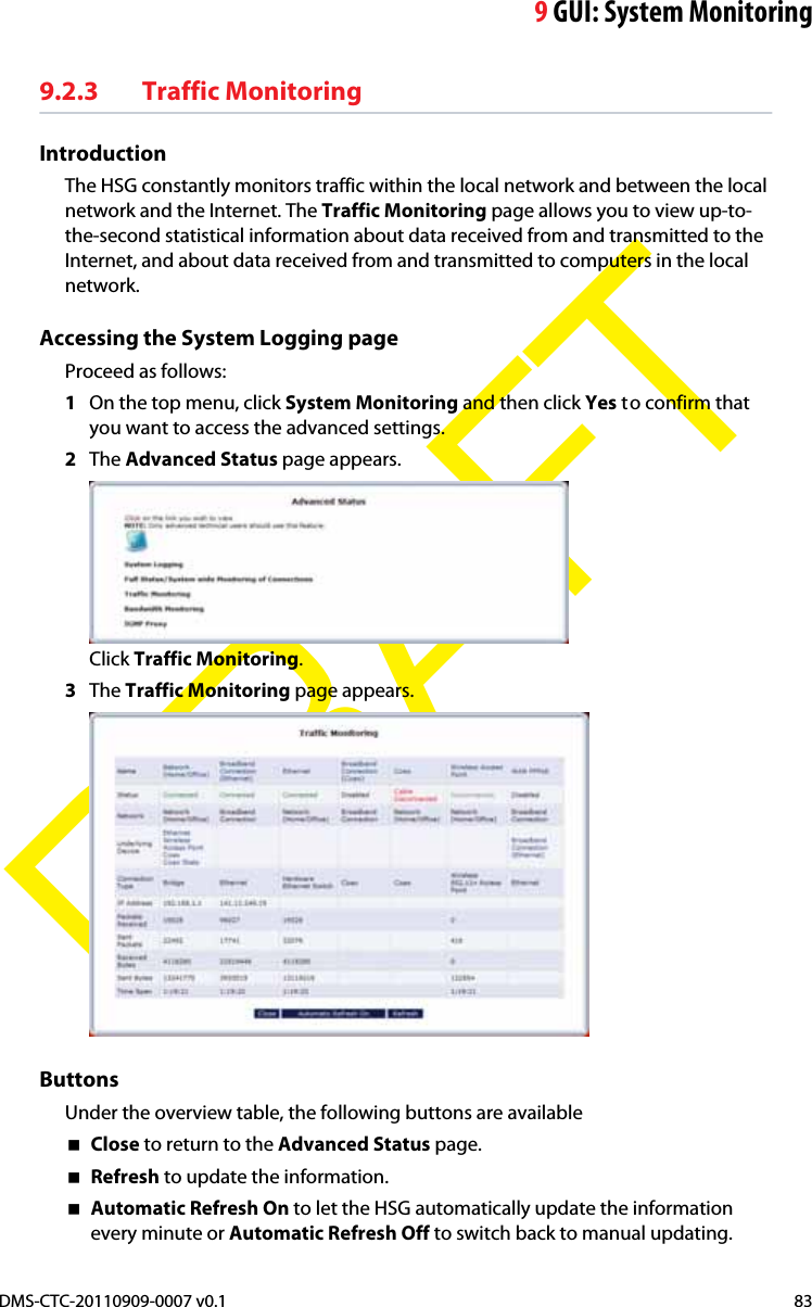 9GUI: System MonitoringDMS-CTC-20110909-0007 v0.1 83DRAFT9.2.3 Traffic MonitoringIntroductionThe HSG constantly monitors traffic within the local network and between the local network and the Internet. The Traffic Monitoring page allows you to view up-to-the-second statistical information about data received from and transmitted to the Internet, and about data received from and transmitted to computers in the local network.Accessing the System Logging pageProceed as follows:1On the top menu, click System Monitoring and then click Yes to confirm that you want to access the advanced settings.2The Advanced Status page appears.Click Traffic Monitoring.3The Traffic Monitoring page appears.ButtonsUnder the overview table, the following buttons are availableClose to return to the Advanced Status page.Refresh to update the information.Automatic Refresh On to let the HSG automatically update the information every minute or Automatic Refresh Off to switch back to manual updating.