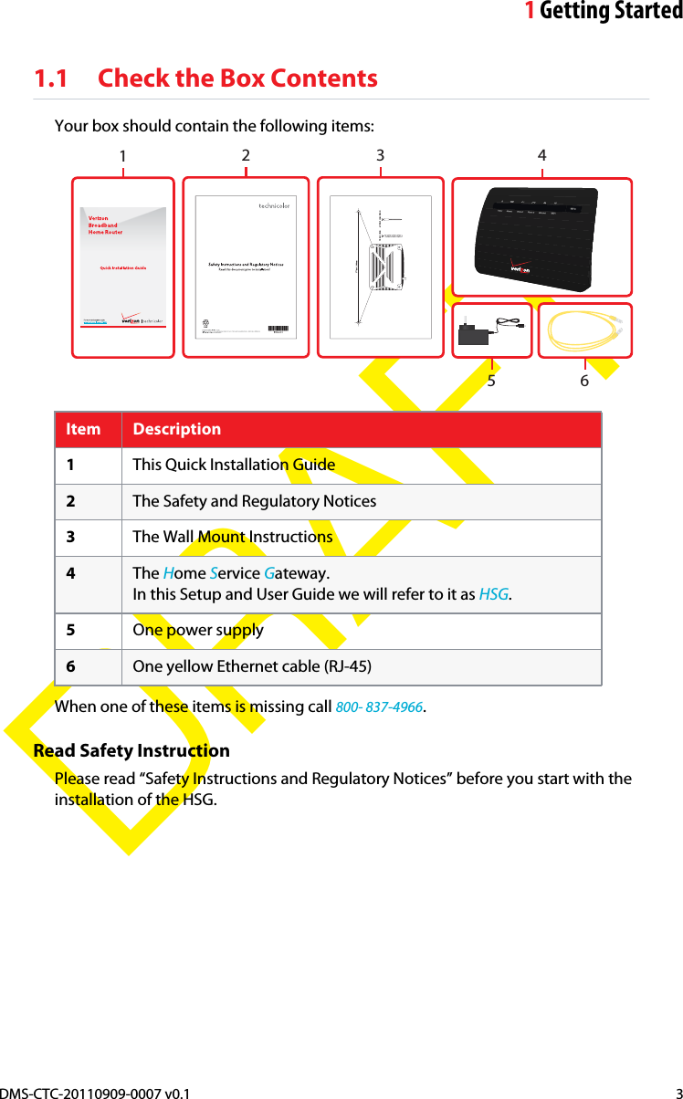 1Getting StartedDMS-CTC-20110909-0007 v0.1 3DRAFT1.1 Check the Box ContentsYour box should contain the following items:32 471/2 inch | 190mm1/4 inch | 6mm ± 1/3 inch | max 8,9mm156Item Description1This Quick Installation Guide2The Safety and Regulatory Notices3The Wall Mount Instructions4The Home Service Gateway.In this Setup and User Guide we will refer to it as HSG.5One power supply6One yellow Ethernet cable (RJ-45)When one of these items is missing call 800- 837-4966.Read Safety InstructionPlease read “Safety Instructions and Regulatory Notices” before you start with the installation of the HSG.