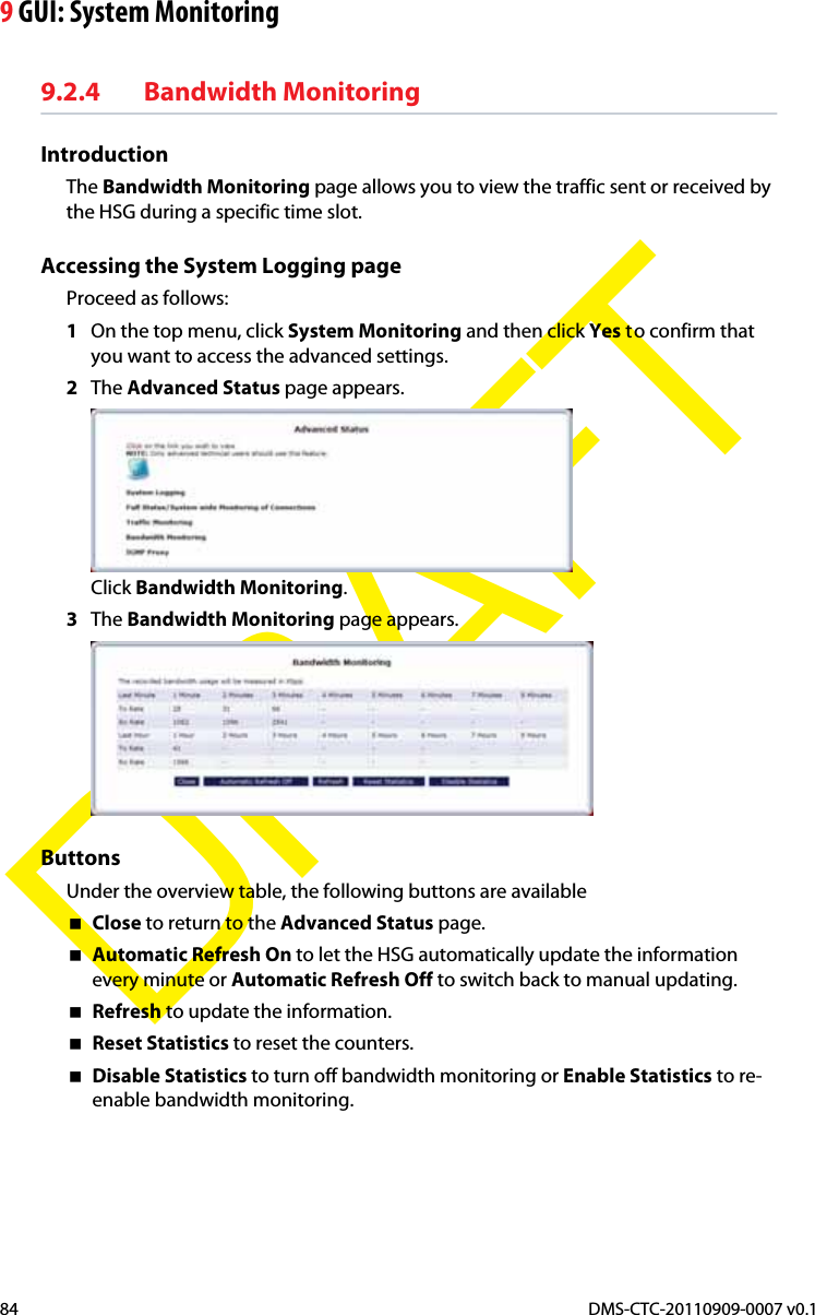 9 GUI: System MonitoringDMS-CTC-20110909-0007 v0.184DRAFT9.2.4 Bandwidth MonitoringIntroductionThe Bandwidth Monitoring page allows you to view the traffic sent or received by the HSG during a specific time slot.Accessing the System Logging pageProceed as follows:1On the top menu, click System Monitoring and then click Yes to confirm that you want to access the advanced settings.2The Advanced Status page appears.Click Bandwidth Monitoring.3The Bandwidth Monitoring page appears.ButtonsUnder the overview table, the following buttons are availableClose to return to the Advanced Status page.Automatic Refresh On to let the HSG automatically update the information every minute or Automatic Refresh Off to switch back to manual updating.Refresh to update the information.Reset Statistics to reset the counters.Disable Statistics to turn off bandwidth monitoring or Enable Statistics to re-enable bandwidth monitoring.