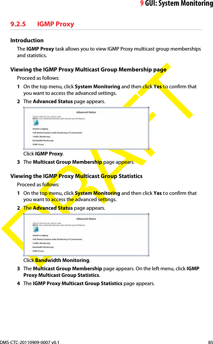 9GUI: System MonitoringDMS-CTC-20110909-0007 v0.1 85DRAFT9.2.5 IGMP ProxyIntroductionThe IGMP Proxy task allows you to view IGMP Proxy multicast group memberships and statistics.Viewing the IGMP Proxy Multicast Group Membership pageProceed as follows:1On the top menu, click System Monitoring and then click Yes to confirm that you want to access the advanced settings.2The Advanced Status page appears.Click IGMP Proxy.3The Multicast Group Membership page appears.Viewing the IGMP Proxy Multicast Group StatisticsProceed as follows:1On the top menu, click System Monitoring and then click Yes to confirm that you want to access the advanced settings.2The Advanced Status page appears.Click Bandwidth Monitoring.3The Multicast Group Membership page appears. On the left menu, click IGMPProxy Multicast Group Statistics.4The IGMP Proxy Multicast Group Statistics page appears.