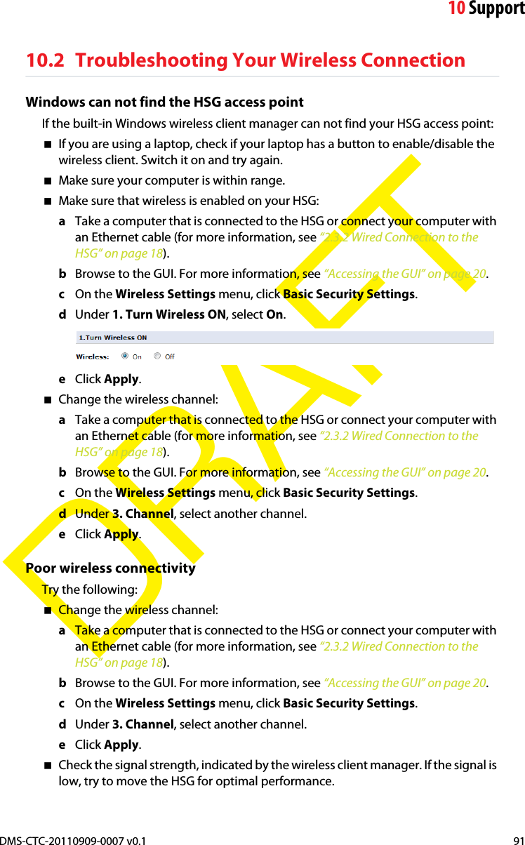 10 SupportDMS-CTC-20110909-0007 v0.1 91DRAFT10.2 Troubleshooting Your Wireless ConnectionWindows can not find the HSG access pointIf the built-in Windows wireless client manager can not find your HSG access point:If you are using a laptop, check if your laptop has a button to enable/disable the wireless client. Switch it on and try again.Make sure your computer is within range.Make sure that wireless is enabled on your HSG:aTake a computer that is connected to the HSG or connect your computer with an Ethernet cable (for more information, see “2.3.2 Wired Connection to the HSG” on page 18).bBrowse to the GUI. For more information, see “Accessing the GUI” on page 20.cOn the Wireless Settings menu, click Basic Security Settings.dUnder 1. Turn Wireless ON, select On.eClick Apply.Change the wireless channel:aTake a computer that is connected to the HSG or connect your computer with an Ethernet cable (for more information, see “2.3.2 Wired Connection to the HSG” on page 18).bBrowse to the GUI. For more information, see “Accessing the GUI” on page 20.cOn the Wireless Settings menu, click Basic Security Settings.dUnder 3. Channel, select another channel.eClick Apply.Poor wireless connectivityTry the following:Change the wireless channel:aTake a computer that is connected to the HSG or connect your computer with an Ethernet cable (for more information, see “2.3.2 Wired Connection to the HSG” on page 18).bBrowse to the GUI. For more information, see “Accessing the GUI” on page 20.cOn the Wireless Settings menu, click Basic Security Settings.dUnder 3. Channel, select another channel.eClick Apply.Check the signal strength, indicated by the wireless client manager. If the signal is low, try to move the HSG for optimal performance.