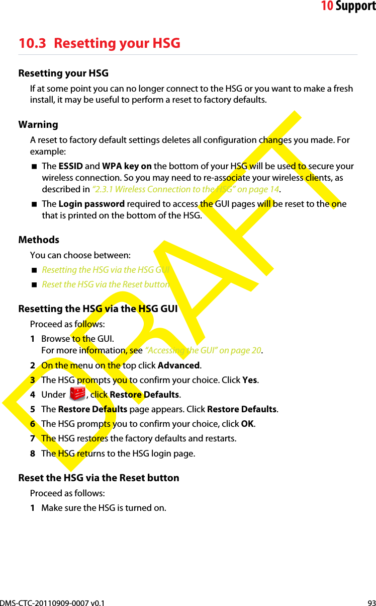 10 SupportDMS-CTC-20110909-0007 v0.1 93DRAFT10.3 Resetting your HSGResetting your HSGIf at some point you can no longer connect to the HSG or you want to make a fresh install, it may be useful to perform a reset to factory defaults.WarningA reset to factory default settings deletes all configuration changes you made. For example:The ESSID and WPA key on the bottom of your HSG will be used to secure your wireless connection. So you may need to re-associate your wireless clients, as described in “2.3.1 Wireless Connection to the HSG” on page 14.The Login password required to access the GUI pages will be reset to the one that is printed on the bottom of the HSG.MethodsYou can choose between:Resetting the HSG via the HSG GUIReset the HSG via the Reset buttonResetting the HSG via the HSG GUIProceed as follows:1Browse to the GUI.For more information, see “Accessing the GUI” on page 20.2On the menu on the top click Advanced.3The HSG prompts you to confirm your choice. Click Yes.4Under , click Restore Defaults.5The Restore Defaults page appears. Click Restore Defaults.6The HSG prompts you to confirm your choice, click OK.7The HSG restores the factory defaults and restarts.8The HSG returns to the HSG login page.Reset the HSG via the Reset buttonProceed as follows:1Make sure the HSG is turned on.