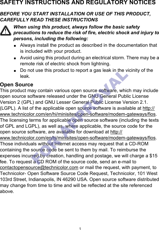 1SAFETY INSTRUCTIONS AND REGULATORY NOTICESBEFORE YOU START INSTALLATION OR USE OF THIS PRODUCT, CAREFULLY READ THESE INSTRUCTIONSOpen SourceThis product may contain various open source software, which may include open source software released under the GNU General Public License Version 2 (GPL) and GNU Lesser General Public License Version 2.1. (LGPL). A list of the applicable open source software is available at http://www.technicolor.com/en/hi/minisites/open-software/modem-gateways/fios. The licensing terms for applicable open source software (including the texts of GPL and LGPL), as well as, where applicable, the source code for the open source software, are available for download at http://www.technicolor.com/en/hi/minisites/open-software/modem-gateways/fios. Those individuals without Internet access may request that a CD-ROM containing the source code be sent to them by mail. To reimburse the expenses incurred by creation, handling and postage, we will charge a $15 fee. To request a CD ROM of the source code, send an e-mail to contactopensource@technicolor.com or mail the request, with payment, to Technicolor- Open Software Source Code Request, Technicolor, 101 West 103rd Street, Indianapolis, IN 46290 USA. Open source software distributed may change from time to time and will be reflected at the site referenced above.!When using this product, always follow the basic safety precautions to reduce the risk of fire, electric shock and injury to persons, including the following:Always install the product as described in the documentation that is included with your product.Avoid using this product during an electrical storm. There may be a remote risk of electric shock from lightning.Do not use this product to report a gas leak in the vicinity of the leak.FOR APPROVAL 