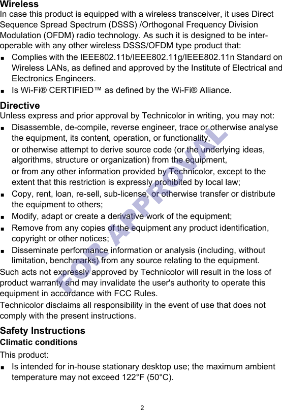 2WirelessIn case this product is equipped with a wireless transceiver, it uses Direct Sequence Spread Spectrum (DSSS) /Orthogonal Frequency Division Modulation (OFDM) radio technology. As such it is designed to be inter-operable with any other wireless DSSS/OFDM type product that:Complies with the IEEE802.11b/IEEE802.11g/IEEE802.11n Standard on Wireless LANs, as defined and approved by the Institute of Electrical and Electronics Engineers.Is Wi-Fi® CERTIFIED™ as defined by the Wi-Fi® Alliance.DirectiveUnless express and prior approval by Technicolor in writing, you may not:Disassemble, de-compile, reverse engineer, trace or otherwise analyse the equipment, its content, operation, or functionality,or otherwise attempt to derive source code (or the underlying ideas, algorithms, structure or organization) from the equipment,or from any other information provided by Technicolor, except to the extent that this restriction is expressly prohibited by local law;Copy, rent, loan, re-sell, sub-license, or otherwise transfer or distribute the equipment to others;Modify, adapt or create a derivative work of the equipment;Remove from any copies of the equipment any product identification, copyright or other notices;Disseminate performance information or analysis (including, without limitation, benchmarks) from any source relating to the equipment.Such acts not expressly approved by Technicolor will result in the loss of product warranty and may invalidate the user&apos;s authority to operate this equipment in accordance with FCC Rules.Technicolor disclaims all responsibility in the event of use that does not comply with the present instructions.Safety InstructionsClimatic conditionsThis product:Is intended for in-house stationary desktop use; the maximum ambient temperature may not exceed 122°F (50°C).FOR APPROVAL 