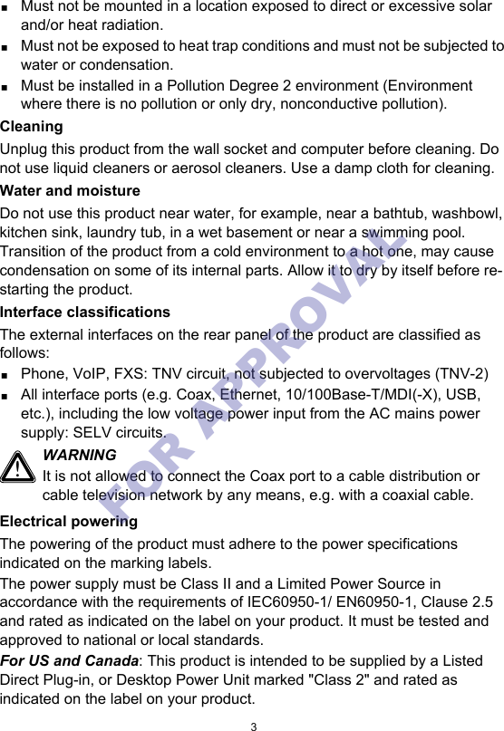 3Must not be mounted in a location exposed to direct or excessive solar and/or heat radiation.Must not be exposed to heat trap conditions and must not be subjected to water or condensation.Must be installed in a Pollution Degree 2 environment (Environment where there is no pollution or only dry, nonconductive pollution).CleaningUnplug this product from the wall socket and computer before cleaning. Do not use liquid cleaners or aerosol cleaners. Use a damp cloth for cleaning.Water and moistureDo not use this product near water, for example, near a bathtub, washbowl, kitchen sink, laundry tub, in a wet basement or near a swimming pool. Transition of the product from a cold environment to a hot one, may cause condensation on some of its internal parts. Allow it to dry by itself before re-starting the product.Interface classificationsThe external interfaces on the rear panel of the product are classified as follows:Phone, VoIP, FXS: TNV circuit, not subjected to overvoltages (TNV-2)All interface ports (e.g. Coax, Ethernet, 10/100Base-T/MDI(-X), USB, etc.), including the low voltage power input from the AC mains power supply: SELV circuits.Electrical poweringThe powering of the product must adhere to the power specifications indicated on the marking labels.The power supply must be Class II and a Limited Power Source in accordance with the requirements of IEC60950-1/ EN60950-1, Clause 2.5 and rated as indicated on the label on your product. It must be tested and approved to national or local standards.For US and Canada: This product is intended to be supplied by a Listed Direct Plug-in, or Desktop Power Unit marked &quot;Class 2&quot; and rated as indicated on the label on your product.!WARNINGIt is not allowed to connect the Coax port to a cable distribution or cable television network by any means, e.g. with a coaxial cable.FOR APPROVAL 