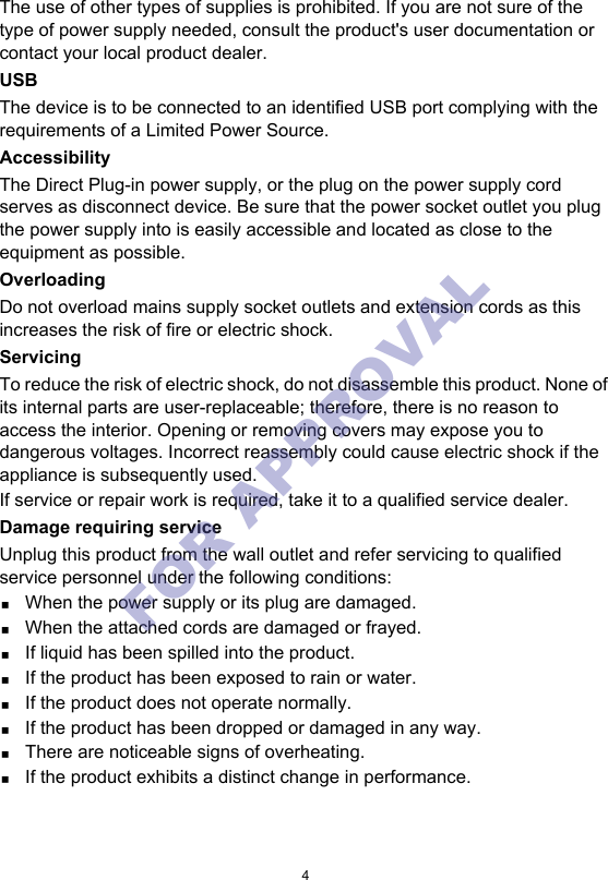 4The use of other types of supplies is prohibited. If you are not sure of the type of power supply needed, consult the product&apos;s user documentation or contact your local product dealer.USBThe device is to be connected to an identified USB port complying with the requirements of a Limited Power Source.AccessibilityThe Direct Plug-in power supply, or the plug on the power supply cord serves as disconnect device. Be sure that the power socket outlet you plug the power supply into is easily accessible and located as close to the equipment as possible.OverloadingDo not overload mains supply socket outlets and extension cords as this increases the risk of fire or electric shock.ServicingTo reduce the risk of electric shock, do not disassemble this product. None of its internal parts are user-replaceable; therefore, there is no reason to access the interior. Opening or removing covers may expose you to dangerous voltages. Incorrect reassembly could cause electric shock if the appliance is subsequently used.If service or repair work is required, take it to a qualified service dealer.Damage requiring serviceUnplug this product from the wall outlet and refer servicing to qualified service personnel under the following conditions:When the power supply or its plug are damaged.When the attached cords are damaged or frayed.If liquid has been spilled into the product.If the product has been exposed to rain or water.If the product does not operate normally.If the product has been dropped or damaged in any way.There are noticeable signs of overheating.If the product exhibits a distinct change in performance.FOR APPROVAL 