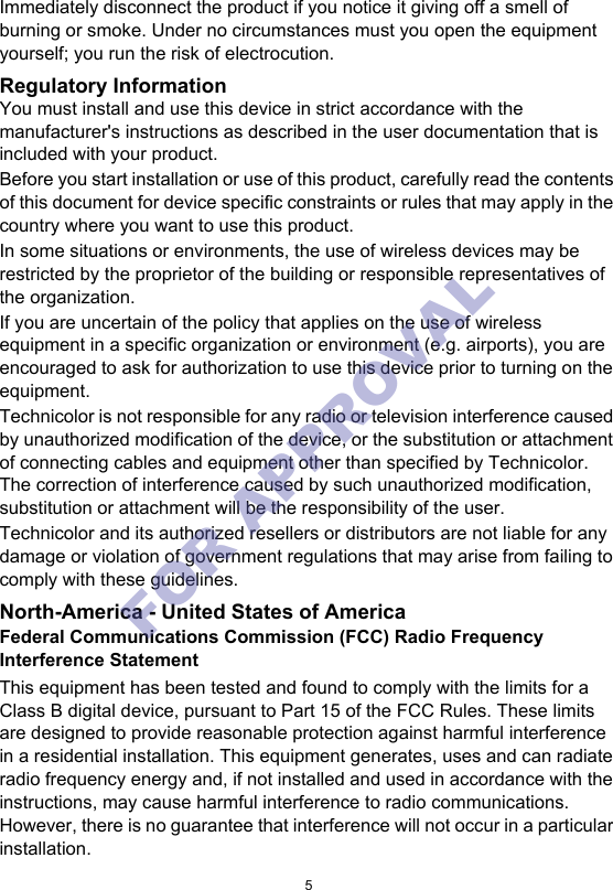 5Immediately disconnect the product if you notice it giving off a smell of burning or smoke. Under no circumstances must you open the equipment yourself; you run the risk of electrocution.Regulatory InformationYou must install and use this device in strict accordance with the manufacturer&apos;s instructions as described in the user documentation that is included with your product.Before you start installation or use of this product, carefully read the contents of this document for device specific constraints or rules that may apply in the country where you want to use this product.In some situations or environments, the use of wireless devices may be restricted by the proprietor of the building or responsible representatives of the organization.If you are uncertain of the policy that applies on the use of wireless equipment in a specific organization or environment (e.g. airports), you are encouraged to ask for authorization to use this device prior to turning on the equipment.Technicolor is not responsible for any radio or television interference caused by unauthorized modification of the device, or the substitution or attachment of connecting cables and equipment other than specified by Technicolor. The correction of interference caused by such unauthorized modification, substitution or attachment will be the responsibility of the user.Technicolor and its authorized resellers or distributors are not liable for any damage or violation of government regulations that may arise from failing to comply with these guidelines.North-America - United States of AmericaFederal Communications Commission (FCC) Radio Frequency Interference StatementThis equipment has been tested and found to comply with the limits for a Class B digital device, pursuant to Part 15 of the FCC Rules. These limits are designed to provide reasonable protection against harmful interference in a residential installation. This equipment generates, uses and can radiate radio frequency energy and, if not installed and used in accordance with the instructions, may cause harmful interference to radio communications. However, there is no guarantee that interference will not occur in a particular installation.FOR APPROVAL 